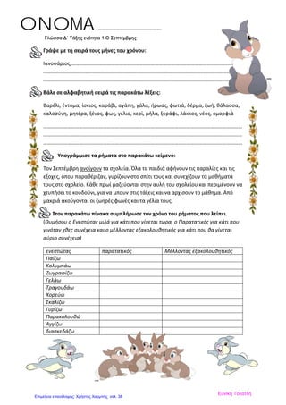 Γλώσσα Δ΄ Τάξης ενότητα 1 O Σεπτέμβρης
Γράψε με τη σειρά τους μήνες του χρόνου:
Ιανουάριος,………………………………………………………………………………………...........................
.........................................................................................................................................
......................................................................................................................................
Βάλε σε αλφαβητική σειρά τις παρακάτω λέξεις:
Βαρέλι, έντομα, ίσκιος, καράβι, αγάπη, γάλα, ήρωας, φωτιά, δέρμα, ζωή, θάλασσα,
καλοσύνη, μητέρα, ξένος, φως, γέλιο, κερί, μήλα, ξυράφι, λάκκος, νέος, ομορφιά
……………………………………………………………………………………………………………………………………
……………………………………………………………………………………………………………………………………
……………………………………………………………………………………………………………………………………
Υπογράμμισε τα ρήματα στο παρακάτω κείμενο:
Τον Σεπτέμβρη ανοίγουν τα σχολεία. Όλα τα παιδιά αφήνουν τις παραλίες και τις
εξοχές, όπου παραθέριζαν, γυρίζουν στο σπίτι τους και συνεχίζουν τα μαθήματά
τους στο σχολείο. Κάθε πρωί μαζεύονται στην αυλή του σχολείου και περιμένουν να
χτυπήσει το κουδούνι, για να μπουν στις τάξεις και να αρχίσουν το μάθημα. Από
μακριά ακούγονται οι ζωηρές φωνές και τα γέλια τους.
Στον παρακάτω πίνακα συμπλήρωσε τον χρόνο του ρήματος που λείπει.
(Θυμήσου ο Ενεστώτας μιλά για κάτι που γίνεται τώρα, ο Παρατατικός για κάτι που
γινόταν χθες συνέχεια και ο μέλλοντας εξακολουθητικός για κάτι που θα γίνεται
αύριο συνέχεια)
ενεστώτας παρατατικός Μέλλοντας εξακολουθητικός
Παίζω
Κολυμπάω
Ζωγραφίζω
Γελάω
Τραγουδάω
Χορεύω
Σκαλίζω
Γυρίζω
Παρακολουθώ
Αγγίζω
διασκεδάζω
ONOMA …………………………………………….
Ευνίκη Τοκατλή
Επιμέλεια επανάληψης: Χρήστος Χαρμπής σελ. 38
 