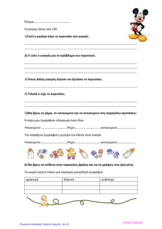 Όνομα:…………………………………………
Ο μαύρος ήλιος σελ.130
1)Γιατί η μητέρα πήγε το κοριτσάκι στο γιατρό;
……………………………………………………………………………………………………………………………………
…………………………………………………………………………………………………………………………………..
2) Τι είπε ο γιατρός για το πρόβλημα του κοριτσιού;
……………………………………………………………………………………………………………………………………
……………………………………………………………………………………………………………………………………
…………………………………………………………………………………………………………………………………..
3) Ποιος άλλος γιατρός έπρεπε να εξετάσει το κοριτσάκι;
……………………………………………………………………………………………………………………………………
4) Τελικά τι είχε το κοριτσάκι;
……………………………………………………………………………………………………………………………………
…………………………………………………………………………………………………………………………………..
5))Να βρεις το ρήμα, το υποκείμενο και το αντικείμενο στις παρακάτω προτάσεις:
Η κόρη μου ζωγράφισε ολόμαυρο έναν ήλιο.
Υποκείμενο:……………………………..Ρήμα:…………………………….αντικείμενο:……………………
Την παράξενη ζωγραφιά η μητέρα την έδειξε στον γιατρό.
Υποκείμενο:……………………………..Ρήμα:…………………………….αντικείμενο:……………………
6) Να βρεις τα επίθετα στην παρακάτω φράση και να τα γράψεις στα τρία γένη:
Το μικρό κορίτσι έκανε μια περίεργη μαυριδερή ζωγραφιά.
αρσενικό Θηλυκό ουδέτερο
Ευνίκη Τοκατλή
Επιμέλεια επανάληψης: Χρήστος Χαρμπής σελ. 47
 