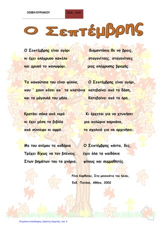 ΣΟΦΗ ΚΥΡΙΑΚΟΥ 2008 - 2009
3
Ο Σεπτέμβρης είναι αγόρι διαμαντάκια θε να βρεις,
κι έχει ολόχρυσο καπέλο σταγονίτσες, σταγονίτσες
και χρυσό το πανωφόρι. μιας ολόχρυσης βροχής.
Τα παπούτσια του είναι φύλλα, Ο Σεπτέμβρης είναι αγόρι,
που ΄ χουν πέσει απ΄ τα πλατάνια κατεβαίνει από τα δάση,
και τα μάγουλά του μήλα. Κατεβαίνει από τα όρη.
Κρατάει σάκα από νερό Κι έρχεται για να χτυπήσει
κι έχει μέσα τα βιβλία μια πελώρια καμπάνα,
από σύννεφο κι αφρό. το σχολειό για να αρχινήσει.
Με του ανέμου τα ποδάρια Ο Σεπτέμβρης πάντα, δες,
Τρέχει δίχως να τον βλέπεις. έχει όλα τα παιδάκια
Στων βημάτων του τα χνάρια. φίλους και συμμαθητές.
Ρένα Καρθαίου, Στα μονοπάτια του ήλιου,
Εκδ. Πατάκη, Αθήνα, 2002
Επιμέλεια επανάληψης: Χρήστος Χαρμπής σελ. 4
 