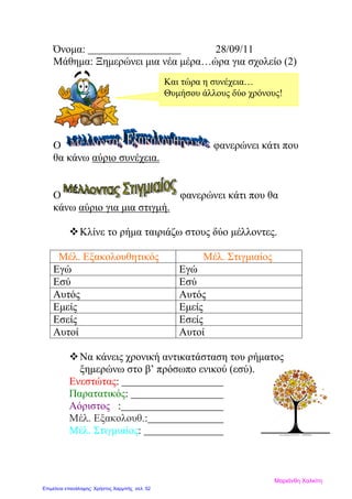 Όνομα: 28/09/11
Μάθημα: Ξημερώνει μια νέα μέρα…ώρα για σχολείο (2)
Ο φανερώνει κάτι που
θα κάνω αύριο συνέχεια.
Ο φανερώνει κάτι που θα
κάνω αύριο για μια στιγμή.
Kλίνε το ρήμα ταιριάζω στους δύο μέλλοντες.
Μέλ. Εξακολουθητικός Μέλ. Στιγμιαίος
Εγώ Εγώ
Εσύ Εσύ
Αυτός Αυτός
Εμείς Εμείς
Εσείς Εσείς
Αυτοί Αυτοί
Να κάνεις χρονική αντικατάσταση του ρήματος
ξημερώνω στο β’ πρόσωπο ενικού (εσύ).
Ενεστώτας:
Παρατατικός:
Αόριστος :
Μέλ. Εξακολουθ.:
Μέλ. Στιγμιαίος:
Και τώρα η συνέχεια…
Θυμήσου άλλους δύο χρόνους!
Μαριάνθη Χαλκίτη
Επιμέλεια επανάληψης: Χρήστος Χαρμπής σελ. 52
 