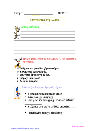 Όνομα: 30/09/11
Επαναληπτικό στη Γλώσσα
Ακούω και γράφω
Βρες το ρήμα (Ρ) και το υποκείμενο (Υ) των παρακάτω
προτάσεων:
 Τα δίχτυα των ψαράδων γέμισαν ψάρια.
 Η Αλεξάνδρα έγινε γιατρός.
 Οι εργάτες έφτιαξαν το δρόμο.
 Τρόμαξα τόσο πολύ!
 Φαίνεται λυπημένη.
Βάλε δι(σ)- ή δυ(σ) και βρες πώς λέγεται:
 Η εκδρομή που διαρκεί δύο μέρες:
 Αυτός που έχει κακή τύχη :
 Το κείμενο που είναι γραμμένο σε δύο σελίδες:
 Η λέξη που αποτελείται από δύο συλλαβές:
 Το αυτοκίνητο που έχει δύο θέσεις:
Μαριάνθη Χαλκίτη
Επιμέλεια επανάληψης: Χρήστος Χαρμπής σελ. 53
 