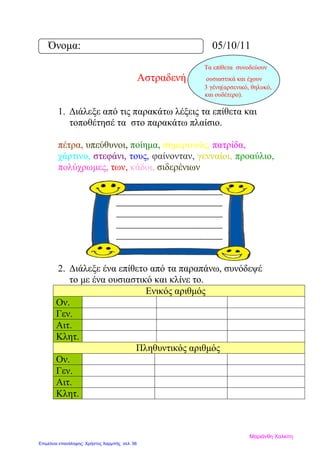 Όνομα: 05/10/11
Τα επίθετα συνοδεύουν
Αστραδενή ουσιαστικά και έχουν
3 γένη(αρσενικό, θηλυκό,
και ουδέτερο).
1. Διάλεξε από τις παρακάτω λέξεις τα επίθετα και
τοποθέτησέ τα στο παρακάτω πλαίσιο.
πέτρα, υπεύθυνοι, ποίημα, σημερινούς, πατρίδα,
χάρτινο, στεφάνι, τους, φαίνονταν, γενναίοι, προαύλιο,
πολύχρωμες, των, κάδοι, σιδερένιων
2. Διάλεξε ένα επίθετο από τα παραπάνω, συνόδεψέ
το με ένα ουσιαστικό και κλίνε το.
Ενικός αριθμός
Ον.
Γεν.
Αιτ.
Κλητ.
Πληθυντικός αριθμός
Ον.
Γεν.
Αιτ.
Κλητ.
Μαριάνθη Χαλκίτη
Επιμέλεια επανάληψης: Χρήστος Χαρμπής σελ. 56
 