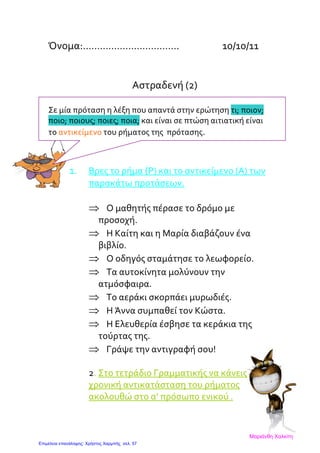 Όνομα:……………………………. 10/10/11
Αστραδενή (2)
Σε μία πρόταση η λέξη που απαντά στην ερώτηση τι; ποιον;
ποιο; ποιους; ποιες; ποια; και είναι σε πτώση αιτιατική είναι
το αντικείμενο του ρήματος της πρότασης.
1. Βρες το ρήμα (Ρ) και το αντικείμενο (Α) των
παρακάτω προτάσεων.
⇒ Ο μαθητής πέρασε το δρόμο με
προσοχή.
⇒ Η Καίτη και η Μαρία διαβάζουν ένα
βιβλίο.
⇒ Ο οδηγός σταμάτησε το λεωφορείο.
⇒ Τα αυτοκίνητα μολύνουν την
ατμόσφαιρα.
⇒ Το αεράκι σκορπάει μυρωδιές.
⇒ Η Άννα συμπαθεί τον Κώστα.
⇒ Η Ελευθερία έσβησε τα κεράκια της
τούρτας της.
⇒ Γράψε την αντιγραφή σου!
2. Στο τετράδιο Γραμματικής να κάνεις
χρονική αντικατάσταση του ρήματος
ακολουθώ στο α’ πρόσωπο ενικού .
Μαριάνθη Χαλκίτη
Επιμέλεια επανάληψης: Χρήστος Χαρμπής σελ. 57
 