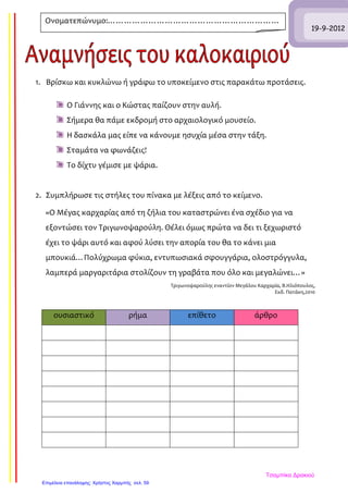 1. Βρίσκω και κυκλώνω ή γράφω το υποκείμενο στις παρακάτω προτάσεις.
Ο Γιάννης και ο Κώστας παίζουν στην αυλή.
Σήμερα θα πάμε εκδρομή στο αρχαιολογικό μουσείο.
Η δασκάλα μας είπε να κάνουμε ησυχία μέσα στην τάξη.
Σταμάτα να φωνάζεις!
Το δίχτυ γέμισε με ψάρια.
2. Συμπλήρωσε τις στήλες του πίνακα με λέξεις από το κείμενο.
«Ο Μέγας καρχαρίας από τη ζήλια του καταστρώνει ένα σχέδιο για να
εξοντώσει τον Τριγωνοψαρούλη. Θέλει όμως πρώτα να δει τι ξεχωριστό
έχει το ψάρι αυτό και αφού λύσει την απορία του θα το κάνει μια
μπουκιά…Πολύχρωμα φύκια, εντυπωσιακά σφουγγάρια, ολοστρόγγυλα,
λαμπερά μαργαριτάρια στολίζουν τη γραβάτα που όλο και μεγαλώνει…»
Τριγωνοψαρούλης εναντίον Μεγάλου Καρχαρία, Β.Ηλιόπουλος,
Εκδ. Πατάκη,2010
ουσιαστικό ρήμα επίθετο άρθρο
19-9-2012
Ονοματεπώνυμο:………………………………………………………
……………………………………………
Τσαμπίκα Δρακιού
Επιμέλεια επανάληψης: Χρήστος Χαρμπής σελ. 59
 