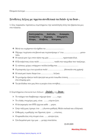 Ονοματεπώνυμο ……………………………………………………………………
Σύνθετες λέξεις με πρώτο συνθετικό το δι(σ)- ή το δυσ- .
1. Στις παρακάτω προτάσεις συμπληρώνω την κατάλληλη λέξη που βρίσκεται μες
στο πλαίσιο.
 Μετά τα ευχάριστα νέα ήρθαν τα ……………………… .
 Πήγαμε περίπατο στο βουνό και περπατήσαμε σ’ ένα ……………………. μονο-
πάτι.
 Η γιαγιά μου έχει στον κήπο της μία …………………. τριανταφυλλιά.
 Ο Ξενοφώντας είναι πολύ ………………….. παιδί στα παιχνίδια που παίζουμε.
 Σε κάποιες χώρες υπάρχουν πολλοί άνθρωποι ………………………… .
 Ο μπαμπάς έχει ένα εργαλείο πολύ …………………… .(δύσκολο στη χρήση)
 Η νονά μού έκανε δώρο ένα ………………. λεξικό.
 Το μεσημέρι έφαγα πολύ φαγητό κα μετά ένοιωθα έντονη …………………… .
στο στομάχι μου.
 Τα φυλλάδια που μας δίνει η κυρία είναι συνήθως ………………………. .
2. Συμπληρώνω στα κενά των λέξεων –δι(σ)– ή – δυσ–
 Το ποίημα που διαβάσαμε σήμερα ήταν ……..τιχο.
 Το ελάφι, στιςμέρες μας, είναι ……..εύρετο ζώο.
 Ο λογαρισμός του ΟΤΕ έρχεται κάθε …μηνο.
 Στην τάξη μας έχουμε ένα ….γλωσσο μαθητή. Μιλά ιταλικά και ελληνικά.
 Ο Θωμάς, ο μαθητής του Χριστού, ήταν …..σπιστος.
 Ο κροκόδειλος στη στεριά είναι ……κίνητο ζώο.
 Στο δωμάτιό μου έχω μια ….μετρη ντουλάπα.
22-09-2009
δυστυχισμένοι, δισέλιδα, δυσφορία,
δυσάρεστα, δίχρωμη, δύσχρηστο,
δίτομο, δύσβατο, δύστροπο,
Μανόλης Ράντος
Επιμέλεια επανάληψης: Χρήστος Χαρμπής σελ. 64
 