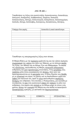 ΔΥΣ- Ή ΔΙΣ- ;
Τοποθετήστε τις λέξεις στη σωστή στήλη: δυσανάγνωστος, δυσανάλογα,
δισέγγονο, δυσάρεστος, δυσβάστακτος, δισχίλιοι, δυσκολία,
δυσκολονόητος, δίστομο, δυσλειτουργία, δυσαρέσκεια, δισεκατομμύριο,
δισέλιδο, δίστιχο, δισύλλαβος, δυσεύρετος, δισυπόστατος, δίστηλος.
Τοποθέτησε τις υπογραμμισμένες λέξεις στον πίνακα.
Η Μαίρη Πόπινς με την περίεργη εμφάνισή της και την εξίσου περίεργη
συμπεριφορά της, φτάνει στο σπίτι των Μπαγκς, με τα τέσσερα παιδιά.
Τη Τζέην, τον Μίκαελ και τα δίδυμα Τζον και Μπάρμπαρα. Τα παιδιά
της οικογένειας, ακολουθώντας τη Μαίρη, συναντούν ιδιόμορφους
ανθρώπους και ζουν πρωτόγνωρες συγκινήσεις. Ένας ζωγράφος τους
ταξιδεύει μέσα στους ζωγραφικούς του πίνακες, όπου ζουν και
δραστηριοποιούνται με τη φαντασία τους. Ο θείος Περούκ τους βοηθά,
με το γελαστικό του αέριο, να ζήσουν και να διασκεδάσουν ψηλά στο
ταβάνι του σαλονιού του, αφού το γέλιο απελευθερώνει παράξενες
δυνάμεις του ανθρώπου. Ένα σκυλάκι, ο Νεπομυκήνας, μια αγελάδα με
ένα βασιλιά, τα ζώα ενός ζωολογικού κήπου που παίζουν το ρόλο των
ανθρώπων, ένα ψαρόνι που συζητά με τα δίδυμα μέχρι να γίνουν ενός
χρόνου, δίνουν την ευκαιρία στη Μαίρη και στα παιδιά να αποκτήσουν
καταπληκτικές εμπειρίες, με φαντασία και δημιουργικότητα.
ΡΗΜΑΤΑ ΕΠΙΘΕΤΑ ΟΥΣΙΑΣΤΙΚΑ
Υπάρχει δυο φορές Δυσκολία ή κακό αποτέλεσμα
Επιμέλεια επανάληψης: Χρήστος Χαρμπής σελ. 65
 