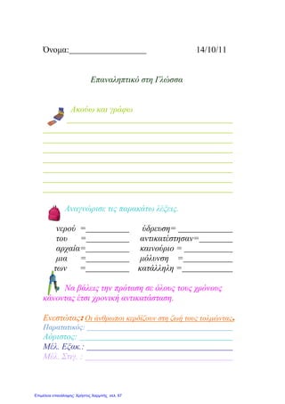 Όνομα: 14/10/11
Επαναληπτικό στη Γλώσσα
Ακούω και γράφω
Αναγνώρισε τις παρακάτω λέξεις.
νερού = ύδρευση=
του = αντικατέστησαν=
αρχαία= καινούριο =
μια = μόλυνση =
των = κατάλληλη =
Να βάλεις την πρόταση σε όλους τους χρόνους
κάνοντας έτσι χρονική αντικατάσταση.
Ενεστώτας: Οι άνθρωποι κερδίζουν στη ζωή τους τολμώντας.
Παρατατικός:
Αόριστος:
Μέλ. Εξακ.:
Μέλ. Στιγ. :
Επιμέλεια επανάληψης: Χρήστος Χαρμπής σελ. 67
 