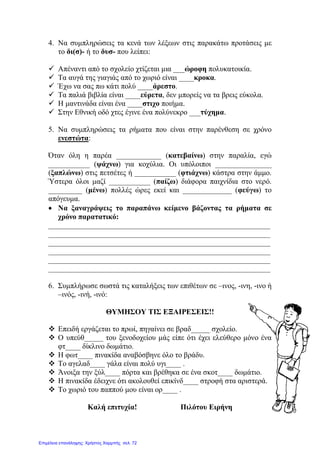 4. Να συμπληρώσεις τα κενά των λέξεων στις παρακάτω προτάσεις με
το δι(σ)- ή το δυσ- που λείπει:
 Απέναντι από το σχολείο χτίζεται μια ___ώροφη πολυκατοικία.
 Τα αυγά της γιαγιάς από το χωριό είναι ____κροκα.
 Έχω να σας πω κάτι πολύ ____άρεστο.
 Τα παλιά βιβλία είναι ____εύρετα, δεν μπορείς να τα βρεις εύκολα.
 Η μαντινάδα είναι ένα ____στιχο ποιήμα.
 Στην Εθνική οδό χτες έγινε ένα πολύνεκρο ___τύχημα.
5. Να συμπληρώσεις τα ρήματα που είναι στην παρένθεση σε χρόνο
ενεστώτα:
Όταν όλη η παρέα ____________ (κατεβαίνω) στην παραλία, εγώ
___________ (ψάχνω) για κοχύλια. Οι υπόλοιποι _______________
(ξαπλώνω) στις πετσέτες ή ___________ (φτιάχνω) κάστρα στην άμμο.
Ύστερα όλοι μαζί ___________ (παίζω) διάφορα παιχνίδια στο νερό.
_________ (μένω) πολλές ώρες εκεί και _____________ (φεύγω) το
απόγευμα.
• Να ξαναγράψεις το παραπάνω κείμενο βάζοντας τα ρήματα σε
χρόνο παρατατικό:
___________________________________________________________
___________________________________________________________
___________________________________________________________
___________________________________________________________
___________________________________________________________
___________________________________________________________
6. Συμπλήρωσε σωστά τις καταλήξεις των επιθέτων σε –ινος, -ινη, -ινο ή
–ινός, -ινή, -ινό:
ΘΥΜΗΣΟΥ ΤΙΣ ΕΞΑΙΡΕΣΕΙΣ!!
 Επειδή εργάζεται το πρωί, πηγαίνει σε βραδ_____ σχολείο.
 Ο υπεύθ_____ του ξενοδοχείου μάς είπε ότι έχει ελεύθερο μόνο ένα
φτ____ δίκλινο δωμάτιο.
 Η φωτ____ πινακίδα αναβόσβηνε όλο το βράδυ.
 Το αγελαδ____ γάλα είναι πολύ υγι____ .
 Άνοιξα την ξύλ____ πόρτα και βρέθηκα σε ένα σκοτ____ δωμάτιο.
 Η πινακίδα έδειχνε ότι ακολουθεί επικίνδ____ στροφή στα αριστερά.
 Το χωριό του παππού μου είναι ορ____ .
Καλή επιτυχία! Πιλότου Ειρήνη
Επιμέλεια επανάληψης: Χρήστος Χαρμπής σελ. 72
 