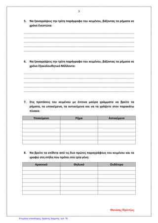 3
5. Να ξαναγράψεις την τρίτη παράγραφο του κειμένου, βάζοντας τα ρήματα σε
χρόνο Ενεστώτα:
.........................................................................................................................................
.........................................................................................................................................
.........................................................................................................................................
.........................................................................................................................................
.........................................................................................................................................
6. Να ξαναγράψεις την τρίτη παράγραφο του κειμένου, βάζοντας τα ρήματα σε
χρόνο Εξακολουθητικό Μέλλοντα:
.........................................................................................................................................
.........................................................................................................................................
.........................................................................................................................................
.........................................................................................................................................
.........................................................................................................................................
7. Στις προτάσεις του κειμένου με έντονα μαύρα γράμματα να βρείτε τα
ρήματα, τα υποκείμενα, τα αντικείμενα και να τα γράψετε στον παρακάτω
πίνακα:
Υποκείμενο Ρήμα Αντικείμενο
8. Να βρείτε τα επίθετα από τις δυο πρώτες παραγράφους του κειμένου και τα
γραφώ στη στήλη που πρέπει στα τρία γένη:
Αρσενικό Θηλυκό Ουδέτερο
Θανάσης Πρέντζας
Επιμέλεια επανάληψης: Χρήστος Χαρμπής σελ. 78
 