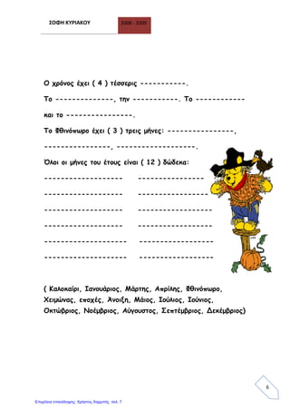 ΣΟΦΗ ΚΥΡΙΑΚΟΥ 2008 - 2009
6
Ο χρόνος έχει ( 4 ) τέσσερις -----------.
Το --------------, την -----------. Το ------------
και το ----------------.
Το Φθινόπωρο έχει ( 3 ) τρεις μήνες: ----------------,
----------------, -------------------.
Όλοι οι μήνες του έτους είναι ( 12 ) δώδεκα:
------------------- ----------------
------------------- -----------------
------------------- ------------------
------------------- ------------------
-------------------- ------------------
-------------------- ------------------
( Καλοκαίρι, Ιανουάριος, Μάρτης, Απρίλης, Φθινόπωρο,
Χειμώνας, εποχές, Άνοιξη, Μάιος, Ιούλιος, Ιούνιος,
Οκτώβριος, Νοέμβριος, Αύγουστος, Σεπτέμβριος, Δεκέμβριος)
Επιμέλεια επανάληψης: Χρήστος Χαρμπής σελ. 7
 