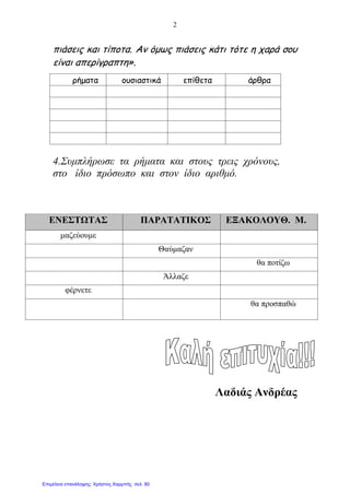 2
πιάσεις και τίποτα. Αν όμως πιάσεις κάτι τότε η χαρά σου
είναι απερίγραπτη».
4.Συμπλήρωσε τα ρήματα και στους τρεις χρόνους,
στο ίδιο πρόσωπο και στον ίδιο αριθμό.
Λαδιάς Ανδρέας
ρήματα ουσιαστικά επίθετα άρθρα
ΕΝΕΣΤΩΤΑΣ ΠΑΡΑΤΑΤΙΚΟΣ ΕΞΑΚΟΛΟΥΘ. Μ.
μαζεύουμε
Θαύμαζαν
θα ποτίζω
Άλλαζε
φέρνετε
θα προσπαθώ
Επιμέλεια επανάληψης: Χρήστος Χαρμπής σελ. 80
 