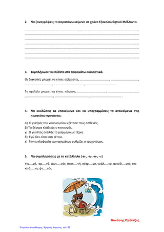 2. Να ξαναγράψεις το παραπάνω κείμενο σε χρόνο Εξακολουθητικό Μέλλοντα.
.........................................................................................................................................
.........................................................................................................................................
.........................................................................................................................................
.........................................................................................................................................
.........................................................................................................................................
.........................................................................................................................................
.........................................................................................................................................
3. Συμπλήρωσε τα επίθετα στα παρακάτω ουσιαστικά.
Οι διακοπές μπορεί να είναι: αξέχαστες, ..................................., .................................,
................................., ...................................., .................................... .
Το σχολείο μπορεί να είναι: πέτρινο, ..................................., .....................................
,................................., .........................................., .................................... .
4. Να κυκλώσεις τα υποκείμενα και να υπογραμμίσεις τα αντικείμενα στις
παρακάτω προτάσεις:
α) Ο γιατρός του νοσοκομείου εξέτασε τους ασθενείς.
β) Τα δέντρα κλάδεψε ο κηπουρός.
γ) Ο γλύπτης σκάλιζε το μάρμαρο με τέχνη.
δ) Εγώ δεν είπα κάτι τέτοιο.
ε) Την κυκλοφορία των οχημάτων ρυθμίζει ο τροχονόμος.
5. Να συμπληρώσεις με το κατάλληλο (-ει-, -η-, -υ-, -ι-)
Υγι.....νή, ορ.....νό, φωτ.....νός, σκοτ.....νή, πέτρ.....νο, γυάλ.....νο, ανεύθ.....νος, επι-
κίνδ.....νη, φτ.....νός
Θανάσης Πρέντζας
Επιμέλεια επανάληψης: Χρήστος Χαρμπής σελ. 82
 