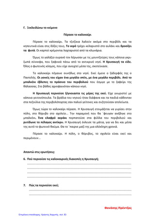 Γ. Ξεκλειδώνω το κείμενο
Πέρασε το καλοκαίρι
Πέρασε το καλοκαίρι. Τα τζιτζίκια λαλούν ακόμα στο περιβόλι και τα
κηπευτικά είναι στις δόξες τους. Το νερό τρέχει κελαρυστό στο αυλάκι και δροσίζει
τα φυτά. Οι καρποί κρέμονται λαχταριστοί από τα κλωνάρια.
Όμως το γαλάζιο ουρανό τον λέρωσαν με τις μουντζούρες τους κάποια γκρι-
ζωπά σύννεφα, που ξαφνικά πάνω από το αντικρινό νησί. Η Χρυσαυγή τα είδε.
Όλος ο φωτεινός κόσμος, που είχε ανοιχτεί μέσα της, σκοτείνιασε.
Το καλοκαίρι πήγαινε συνήθως στο νησί. Εκεί έμενε ο ξάδερφός της ο
Παντελής. Οι γονείς του είχαν ένα μεγάλο σπίτι, με ένα μεγάλο περιβόλι. Από το
μπαλκόνι έβλεπες το πράσινο του περιβολιού που έσμιγε με το ζαφείρι της
θάλασσας. Στο βάθος αχνοφαινόταν κάποιο νησί.
Η Χρυσαυγή περνούσε ξέγνοιαστα τις μέρες της εκεί. Είχε γνωριστεί με
κάποια γειτονόπουλα. Τα βράδια του νησιού ήταν διάφανα και τα παιδιά κάθονταν
στα πεζούλια της περιβολόπορτας σαν παλιοί γείτονες και συζητούσαν ατελείωτα.
Όμως τώρα το καλοκαίρι πέρασε. Η Χρυσαυγή ετοιμάζεται να γυρίσει στην
πόλη, στο θόρυβο στο σχολείο... Την παραμονή που θα ΄φευγαν ανέβηκε στο
μπαλκόνι. Ένα ελαφρό αεράκι περπατούσε στα φύλλα του περιβολιού και
ρυτίδωνε το πέλαγος αντίκρυ. Η Χρυσαυγή έκλεισε τα μάτια, για να δει και μέσα
της αυτό το φωτεινό θαύμα. Θα το ΄παιρνε μαζί της μια ολόκληρη χρονιά.
Πέρασε το καλοκαίρι. Η πόλη, ο θόρυβος, το σχολείο είναι εκεί και
περιμένουν...
Απαντώ στις ερωτήσεις:
6. Πού περνούσε τις καλοκαιρινές διακοπές η Χρυσαυγή;
....................................................................................................................................
....................................................................................................................................
....................................................................................................................................
....................................................................................................................................
7. Πώς τα περνούσε εκεί;
..................................................................................................................................
..................................................................................................................................
Θανάσης Πρέντζας
Επιμέλεια επανάληψης: Χρήστος Χαρμπής σελ. 83
 