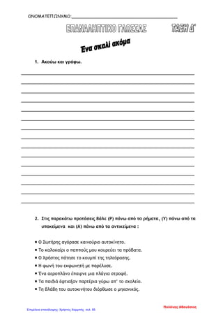 ΟΝΟΜΑΤΕΠΩΝΥΜΟ:_________________________________________
1. Ακούω και γράφω.
_______________________________________________________________
_______________________________________________________________
_______________________________________________________________
_______________________________________________________________
_______________________________________________________________
_______________________________________________________________
_______________________________________________________________
_______________________________________________________________
_______________________________________________________________
_______________________________________________________________
_______________________________________________________________
_______________________________________________________________
_______________________________________________________________
_______________________________________________________________
_______________________________________________________________
2. Στις παρακάτω προτάσεις βάλε (Ρ) πάνω από τα ρήματα, (Υ) πάνω από τα
υποκείμενα και (Α) πάνω από τα αντικείμενα :
 Ο Σωτήρης αγόρασε καινούριο αυτοκίνητο.
 Το καλοκαίρι ο παππούς μου κουρεύει τα πρόβατα.
 Ο Χρήστος πάτησε το κουμπί της τηλεόρασης.
 Η φωνή του εκφωνητή με παρέλυσε.
 Ένα αεροπλάνο έπαιρνε μια πλάγια στροφή.
 Τα παιδιά έφτιαξαν παρτέρια γύρω απ’ το σχολείο.
 Τη βλάβη του αυτοκινήτου διόρθωσε ο μηχανικός.
Παλάνης Αθανάσιος
Επιμέλεια επανάληψης: Χρήστος Χαρμπής σελ. 85
 