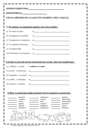 ONOMAΤΕΠΩΝΥΜΟ: _________________________________
ΗΜΕΡΟΜΗΝΙΑ: ______________________
ΕΠΑΝΑΛΗΠΤΙΚΟ ΦΥΛΛΑΔΙΟ ΣΤΟ ΜΑΘΗΜΑ ΤΗΣ ΓΛΩΣΣΑΣ
1) Να γράψεις τις παρακάτω φράσεις στον άλλο αριθμό :
α) Το στόμα του ζώου →_______________________________________
β) Τα χρήματα των τραπεζών →_______________________________________
γ) Τα χρώματα των υφασμάτων →_______________________________________
δ) Το ευχάριστο ανάγνωσμα →_______________________________________
ε) Τα φοβερά λάθη →_______________________________________
στ) Η δυσκολία του κεντήματος →_______________________________________
2) Γράψε το ένα από τα δύο ουσιαστικά στη γενική , όπως στο παράδειγμα :
π.χ : Η βάρκα – ο ψαράς → η βάρκα του ψαρά
α) η στολή – ο στρατιώτης →___________________________________________
β) τα χωράφια – οι γεωργοί →___________________________________________
γ) ο μισθός – ο υπάλληλος →___________________________________________
δ) η τιμωρία – ο κλέφτης →___________________________________________
3) Βάλε το κατάλληλο άρθρο μπροστά από τα παρακάτω ουσιαστικά :
__________ καρέκλα __________ ανθρώπους __________ παπάδες
__________ γυναίκες __________ γείτονα __________ λιβανιστήρι
__________ αυλής __________ σπίτι __________ πλατύσκαλο
__________ ημέρας __________ γεωργών __________ αγιασμών
__________ παιδιών __________ μαθήματα __________ μηνών
__________ δασκάλων __________ συμβούλων __________ διακοπές
Επιμέλεια επανάληψης: Χρήστος Χαρμπής σελ. 89
 