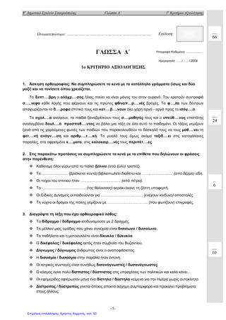 8ο
Δημοτικό Σχολείο Σταυρούπολης Γλώσσα Δ΄ 1ο
Κριτήριο Αξιολόγησης
-1-
ΓΛΩΣΣΑ Δ΄
1o ΚΡΙΤΗΡΙΟ ΑΞΙΟΛΟΓΗΣΗΣ
1. Άσκηση ορθογραφίας: Να συμπληρώσετε τα κενά με τα κατάλληλα γράμματα (ίσως και δύο
μαζί) και να τονίσετε όπου χρειάζεται.
Το Σεπτ….βρη ο ολόχρ.…σος ήλιος παύει να είναι μόνος του στον ουρανό. Του κρατούν συντροφιά
σ…..νεφα κάθε λογής που φέρνουν και τις πρώτες φθινοπ…ρ….νές βροχές. Τα φ….λα των δέντρων
αποχωρίζονται το δ….ροφο σπίτικό τους και κατ….β….νουν όλο χάρη αργά - αργά προς το ισόγ….ο.
Τα σχολ….α ανοίγουν, τα παιδιά ξαναβρίσκουν τους σ….μαθητές τους και ο υπεύθ….νος επιστάτης
αναλαμβάνει δουλ….ά προσπαθ….ντας να βάλει μια τάξη σε όλο αυτό το παιδομάνι. Οι τάξεις γεμίζουν
ξανά από τις χαρούμενες φωνές των παιδιών που παρακολουθούν το δάσκαλό τους να τους μαθ….νει τη
φετ….νή ανάγν….ση και αριθμ….τ….κή. Το μυαλό τους όμως ακόμα ταξιδ….ει στις καταγάλανες
παραλίες, στα αφρισμένα κ….ματα, στις καλοκαιρ….νές τους περιπέτ….ες.
2. Στις παρακάτω προτάσεις να συμπληρώσετε τα κενά με τα επίθετα που δηλώνουν οι φράσεις
στην παρένθεση:
 Καθίσαμε όλοι γύρω από το παλιό ξύλινο (από ξύλο) τραπέζι.
 Το ……………...… (βρίσκεται κοντά) βιβλιοπωλείο διαθέτει και ……...…….…….… (από δέρμα) είδη.
 Οι τοίχοι του σπιτιού ήταν ………………………..… (από πέτρα).
 Το ………………………..…… (της θάλασσας) αεράκι έκανε τη ζέστη υποφερτή.
 Οι Ειδικές Δυνάμεις εκπαιδεύονται για …………………………… (ενέχουν κίνδυνο) αποστολές.
 Τη νύχτα οι δρόμοι της πόλης γεμίζουν με ………………………….. (που φωτίζουν) επιγραφές.
3. Διαγράψτε τη λέξη που έχει ορθογραφικό λάθος:
 Το δίδραχμο / δύδραχμο ισοδυναμούσε με 2 δραχμές.
 Το μέλλον μιας ομάδας που χάνει συνέχεια είναι δισοίωνο / δυσοίωνο.
 Το ποδήλατο και η μοτοσυκλέτα είναι δίκυκλα / δύκυκλα.
 Ο δικέφαλος / δυκέφαλος αετός ήταν σύμβολο του Βυζαντίου.
 Δίγνωμος / δύγνωμος άνθρωπος είναι ο αναποφάσιστος.
 Η δισοσμία / δυσοσμία στην παραλία ήταν έντονη.
 Οι ιατρικές συνταγές είναι συνήθως δισανάγνωστες / δυσανάγνωστες.
 Ο κόσμος έγινε πολύ δίσπιστος / δύσπιστος στις υποσχέσεις των πολιτικών και καλά κάνει…
 Οι εφημερίδες αφιέρωσαν μόνο ένα δίστηλο / δύστηλο κείμενο για την Ημέρα χωρίς αυτοκίνητο.
 Δίστροπος / δύστροπος γίνεται όποιος αποκτά άσχημη συμπεριφορά και προκαλεί προβλήματα
στους άλλους.
Ονοματεπώνυμο: ………………………………………………….……….. Επίδοση:
Υπογραφή Κηδεμόνα: ….…….......
24
6
10
66
Ημερομηνία: .…. / .…. / 2009
Επιμέλεια επανάληψης: Χρήστος Χαρμπής σελ. 93
 