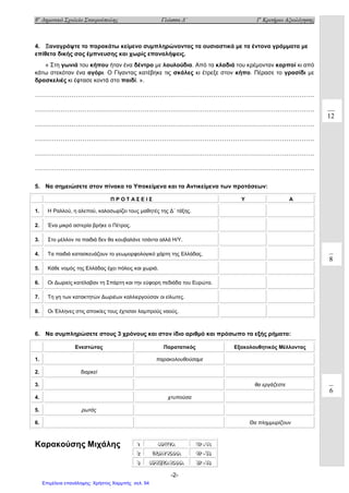 8ο
Δημοτικό Σχολείο Σταυρούπολης Γλώσσα Δ΄ 1ο
Κριτήριο Αξιολόγησης
-2-
4. Ξαναγράψτε το παρακάτω κείμενο συμπληρώνοντας τα ουσιαστικά με τα έντονα γράμματα με
επίθετα δικής σας έμπνευσης και χωρίς επαναλήψεις.
« Στη γωνιά του κήπου ήταν ένα δέντρο με λουλούδια. Από τα κλαδιά του κρέμονταν καρποί κι από
κάτω στεκόταν ένα αγόρι. Ο Γίγαντας κατέβηκε τις σκάλες κι έτρεξε στον κήπο. Πέρασε το γρασίδι με
δρασκελιές κι έφτασε κοντά στο παιδί. ».
………………………………………………………………………………………………………………….
………………………………………………………………………………………………………………….
………………………………………………………………………………………………………………….
………………………………………………………………………………………………………………….
………………………………………………………………………………………………………………….
………………………………………………………………………………………………………………….
5. Να σημειώσετε στον πίνακα τα Υποκείμενα και τα Αντικείμενα των προτάσεων:
Π Ρ Ο Τ Α Σ Ε Ι Σ Υ Α
1. Η Ραλλού, η αλεπού, καλοσωρίζει τους μαθητές της Δ΄ τάξης.
2. Ένα μικρό αστερία βρήκε ο Πέτρος.
3. Στο μέλλον τα παιδιά δεν θα κουβαλάνε τσάντα αλλά Η/Υ.
4. Τα παιδιά κατασκευάζουν το γεωμορφολογικό χάρτη της Ελλάδας.
5. Κάθε νομός της Ελλάδας έχει πόλεις και χωριά.
6. Οι Δωριείς κατέλαβαν τη Σπάρτη και την εύφορη πεδιάδα του Ευρώτα.
7. Τη γη των κατακτητών Δωριέων καλλιεργούσαν οι είλωτες.
8. Οι Έλληνες στις αποικίες τους έχτισαν λαμπρούς ναούς.
6. Να συμπληρώσετε στους 3 χρόνους και στον ίδιο αριθμό και πρόσωπο τα εξής ρήματα:
Καρακούσης Μιχάλης
Ενεστώτας Παρατατικός Εξακολουθητικός Μέλλοντας
1. παρακολουθούσαμε
2. διαρκεί
3. θα εργάζεστε
4. χτυπούσα
5. ρωτάς
6. Θα πλημμυρίζουν
111 ΑΑΑΡΡΡ ΙΙΙΣΣΣΤΤΤΑΑΑ 555777 --- 666666
222 ΠΠΠΟΟΟΛΛΛΥΥΥ ΚΚΚ ΑΑΑΛΛΛ ΑΑΑ 444777 --- 555666
333 ΑΑΑΡΡΡΚΚΚΕΕΕΤΤΤΑΑΑ ΚΚΚ ΑΑΑΛΛΛ ΑΑΑ 333777 --- 444666
12
8
6
Επιμέλεια επανάληψης: Χρήστος Χαρμπής σελ. 94
 