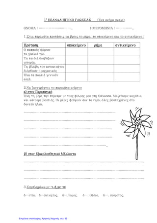 1ο
ΕΠΑΝΑΛΗΠΤΙΚΟ ΓΛΩΣΣΑΣ (Ένα ακόμα σκαλί)
ΟΝΟΜΑ : ………………………….. ΗΜΕΡΟΜΗΝΙΑ : ……………..
1.Στις παρακάτω προτάσεις να βρεις το ρήμα, το υποκείμενο και το αντικείμενο :
Πρόταση υποκείμενο ρήμα αντικείμενο
Ο παππούς φόρεσε
τα γυαλιά του.
Τα παιδιά διαβάζουν
ιστορία.
Τη βλάβη του αυτοκινήτου
διόρθωσε ο μηχανικός
Όλα τα πουλιά γεννούν
αυγά.
2.Να ξαναγράψεις το παρακάτω κείμενο
α) στον Παρατατικό
Όλη τη μέρα την περνάμε με τους φίλους μου στη θάλασσα. Μαζεύουμε κοχύλια
και κάνουμε βουτιές. Οι μέρες φεύγουν σαν το νερό, όλες βουτηγμένες στο
δυνατό ήλιο.
……………………………………………………………………………
……………………………………………………………………………
…………………………………………………………………………
…………………………………………………………………………
……………………………………………………………………..
β) στον Εξακολουθητικό Μέλλοντα
……………………………………………………………………………………………………
……………………………………………………………………………………………………
……………………………………………………………………………………………………
3.Συμπληρώνω με –ι ή με –υ:
δ…ετία, δ…σκίνητος, δ….τομος, δ…. θέσιο, δ…. σεύρετος,
Επιμέλεια επανάληψης: Χρήστος Χαρμπής σελ. 95
 