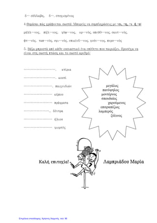δ… σύλλαβη, δ…. στυχισμένος
4.Θυμάσαι πώς γράφονται σωστά; Μπορείς να συμπληρώσεις με –ει, -η, -ι ή –υ:
μάλλ…νος, πήλ…νος, γύψ…νος, ορ…νός, υπεύθ…νος, σκοτ…νός,
φτ…νός, ταπ…νός, υγι…νός, επικίνδ…νος, γούν…νος, περσ…νός
5. Βάζω μπροστά από κάθε ουσιαστικό ένα επίθετο που ταιριάζει. Προσέχω να
είναι στη σωστή πτώση και το σωστό αριθμό:
…………………………. κτίρια
…………………………. κουτί
………………………. παιχνιδιών
……………………… κήπου
……………………… πράγματα
…………………….. δέντρα
……………………… ήλιου
……………………… γιορτές
Καλή επιτυχία! Λαμπριάδου Μαρία
μεγάλος
πανύψηλος
μοντέρνος
σπουδαίος
χαρούμενος
επιτραπέζιος
λαμπερός
ξύλινος
Επιμέλεια επανάληψης: Χρήστος Χαρμπής σελ. 96
 