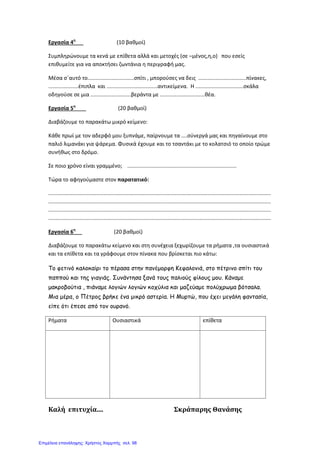 Εργασία 4η
(10 βαθμοί)
Συμπληρώνουμε τα κενά με επίθετα αλλά και μετοχές (σε –μένος,η,ο) που εσείς
επιθυμείτε για να αποκτήσει ζωντάνια η περιγραφή μας.
Μέσα σ΄αυτό το...............................σπίτι , μπορούσες να δεις ................................πίνακες,
....................έπιπλα και ..................................αντικείμενα. Η ................................σκάλα
οδηγούσε σε μια ...........................βεράντα με ..............................θέα.
Εργασία 5η
(20 βαθμοί)
Διαβάζουμε το παρακάτω μικρό κείμενο:
Κάθε πρωί με τον αδερφό μου ξυπνάμε, παίρνουμε τα ....σύνεργά μας και πηγαίνουμε στο
παλιό λιμανάκι για ψάρεμα. Φυσικά έχουμε και το τσαντάκι με το κολατσιό το οποίο τρώμε
συνήθως στο δρόμο.
Σε ποιο χρόνο είναι γραμμένο; .........................................................................
Τώρα το αφηγούμαστε στον παρατατικό:
.....................................................................................................................................................
.....................................................................................................................................................
.....................................................................................................................................................
.....................................................................................................................................................
Εργασία 6η
(20 βαθμοί)
Διαβάζουμε το παρακάτω κείμενο και στη συνέχεια ξεχωρίζουμε τα ρήματα ,τα ουσιαστικά
και τα επίθετα και τα γράφουμε στον πίνακα που βρίσκεται πιο κάτω:
Το φετινό καλοκαίρι το πέρασα στην πανέμορφη Κεφαλονιά, στο πέτρινο σπίτι του
παππού και της γιαγιάς. Συνάντησα ξανά τους παλιούς φίλους μου. Κάναμε
μακροβούτια , πιάναμε λογιών λογιών κοχύλια και μαζεύαμε πολύχρωμα βότσαλα.
Μια μέρα, ο Πέτρος βρήκε ένα μικρό αστερία. Η Μυρτώ, που έχει μεγάλη φαντασία,
είπε ότι έπεσε από τον ουρανό.
Ρήματα Ουσιαστικά επίθετα
Καλή επιτυχία.... Σκράπαρης Θανάσης
Επιμέλεια επανάληψης: Χρήστος Χαρμπής σελ. 98
 