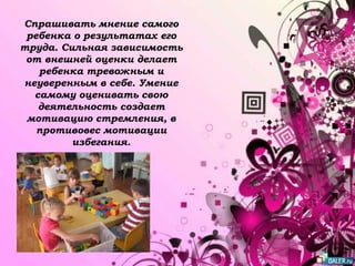 Спрашивать мнение самого
ребенка о результатах его
труда. Сильная зависимость
от внешней оценки делает
ребенка тревожным и
неуверенным в себе. Умение
самому оценивать свою
деятельность создает
мотивацию стремления, в
противовес мотивации
избегания.
 