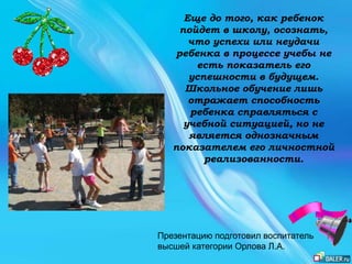 Еще до того, как ребенок
пойдет в школу, осознать,
что успехи или неудачи
ребенка в процессе учебы не
есть показатель его
успешности в будущем.
Школьное обучение лишь
отражает способность
ребенка справляться с
учебной ситуацией, но не
является однозначным
показателем его личностной
реализованности.
Презентацию подготовил воспитатель
высшей категории Орлова Л.А.
 