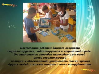 Постепенно ребенок данного возраста
социализируется, адаптируется к социальной среде.
Он становится способен переходить от своей
узкой эгоцентричной
позиции к объективной, учитывать точки зрения
других людей и может начать с ними сотрудничать.
 