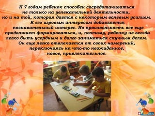 К 7 годам ребенок способен сосредотачиваться
не только на увлекательной деятельности,
но и на той, которая дается с некоторым волевым усилием.
К его игровым интересам добавляется
познавательный интерес. Но произвольность все еще
продолжает формироваться, и, поэтому, ребенку не всегда
легко быть усердным и долго заниматься скучным делом.
Он еще легко отвлекается от своих намерений,
переключаясь на что-то неожиданное,
новое, привлекательное.
 