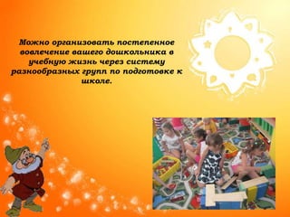 Можно организовать постепенное
вовлечение вашего дошкольника в
учебную жизнь через систему
разнообразных групп по подготовке к
школе.
 