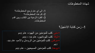 ‫المخطوطات‬ ‫شهادة‬
1-‫المخطوطات؟‬ ‫ترجع‬ ‫عام‬ ‫اي‬ ‫الى‬
2-‫المخطوطات؟‬ ‫عدد‬ ‫كم‬
3-‫اقدم‬ ‫وبين‬ ‫الكتاب‬ ‫بين‬ ‫الزمنية‬ ‫الفترة‬
‫المخطوطات‬.
1-‫االناجيل؟‬ ‫كتابة‬ ‫زمن‬
•‫متى‬:‫عام‬ ،‫اليهود‬ ‫من‬ ‫للمؤمنين‬ ‫كتب‬42‫م‬
•‫لوقا‬:‫عام‬ ،‫لليونانيين‬ ‫كتب‬58–60‫م‬
•‫مرقس‬:‫عام‬ ،‫واالمم‬ ‫الرومان‬ ‫من‬ ‫للمؤمنين‬ ‫كتب‬66-
67‫م‬
•‫يوحنا‬:‫عام‬ ، ‫المسيحيين‬ ‫للمؤمنين‬ ‫كتب‬90‫م‬
 