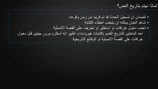 ‫النص؟‬ ‫بتاريخ‬ ‫نهتم‬ ‫لماذا‬
•‫وقوعه‬ ‫زمن‬ ‫من‬ ‫قريبا‬ ‫تم‬ ‫قد‬ ‫الحدث‬ ‫تسجيل‬ ‫ان‬ ‫لضمان‬.
•‫الكتابة‬ ‫اخطاء‬ ‫يتجنب‬ ‫ان‬ ‫يمكنه‬ ‫العيان‬ ‫شاهد‬.
•‫االصلية‬ ‫القصة‬ ‫على‬ ‫تحريف‬ ‫او‬ ‫اساطير‬ ‫او‬ ‫خرافات‬ ‫دخول‬ ‫تجنب‬:
‫القديم‬ ‫للتاريخ‬ ‫الباحثين‬ ‫احد‬(‫هيرودت‬ ‫كتابات‬)‫قبل‬ ‫جيلين‬ ‫مرور‬ ‫استلزم‬ ‫انه‬ ‫اظهر‬ ،‫دخول‬
‫التاريخية‬ ‫الوقائع‬ ‫او‬ ‫االصلية‬ ‫القصة‬ ‫على‬ ‫خرافات‬.
 