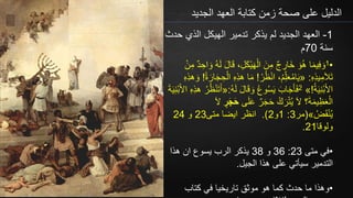 ‫الجديد‬ ‫العهد‬ ‫كتابة‬ ‫زمن‬ ‫صحة‬ ‫على‬ ‫الدليل‬
1-‫ح‬ ‫الذي‬ ‫الهيكل‬ ‫تدمير‬ ‫يذكر‬ ‫لم‬ ‫الجديد‬ ‫العهد‬‫دث‬
‫سنة‬70‫م‬
•1
ِ‫ل‬َ‫ك‬ْ‫ي‬َ‫ه‬ْ‫ال‬ َ‫ن‬ِ‫م‬ ٌ‫ج‬ ِ‫َار‬‫خ‬ َ‫و‬ُ‫ه‬ ‫ا‬َ‫م‬‫ي‬ِ‫ف‬ َ‫و‬ْ‫ن‬ِ‫م‬ ٌ‫د‬ ِ‫اح‬ َ‫و‬ ُ‫ه‬َ‫ل‬ َ‫ل‬‫ا‬َ‫ق‬ ،
ِ‫ه‬ِ‫ذ‬‫ي‬ِ‫م‬َ‫ال‬َ‫ت‬:«ْ‫ر‬ُ‫ظ‬ْ‫ن‬‫ا‬ ،ُ‫م‬ِّ‫ل‬َ‫ع‬ُ‫م‬‫ا‬َ‫ي‬!َ‫م‬ُ‫ة‬ َ‫ار‬َ‫ج‬ ِ‫ح‬ْ‫ال‬ ِ‫ه‬ِ‫ذ‬‫ه‬ ‫ا‬!ِ‫ه‬ِ‫ذ‬‫ه‬ َ‫و‬
ُ‫ة‬َ‫ي‬ِ‫ن‬ْ‫ب‬َ‫أل‬‫ا‬!»2ُ‫ه‬َ‫ل‬ َ‫ل‬‫ا‬َ‫ق‬ َ‫و‬ ُ‫ع‬‫و‬ُ‫س‬َ‫ي‬ َ‫اب‬َ‫ج‬َ‫أ‬َ‫ف‬:«َ‫أل‬‫ا‬ ِ‫ه‬ِ‫ذ‬‫ه‬ ُ‫ر‬ُ‫ظ‬ْ‫ن‬َ‫ت‬َ‫أ‬َ‫ة‬َ‫ي‬ِ‫ن‬ْ‫ب‬
َ‫ل‬َ‫ع‬ ٌ‫ر‬َ‫ج‬َ‫ح‬ ُ‫ك‬َ‫ر‬ْ‫ت‬ُ‫ي‬ َ‫ال‬ ‫؟‬َ‫ة‬َ‫م‬‫ي‬ِ‫ظ‬َ‫ع‬ْ‫ال‬‫ى‬‫ر‬َ‫ج‬َ‫ح‬َ‫ال‬
ُ‫ض‬َ‫ق‬ْ‫ن‬ُ‫ي‬»(‫مر‬3:1‫و‬2).‫متى‬ ‫ايضا‬ ‫انظر‬23‫و‬24
‫ولوقا‬21.
•‫متى‬ ‫في‬23:36‫و‬38‫هذا‬ ‫ان‬ ‫يسوع‬ ‫الرب‬ ‫يذكر‬
‫الجيل‬ ‫هذا‬ ‫على‬ ‫سيأتي‬ ‫التدمير‬.
•‫كتاب‬ ‫في‬ ‫تاريخيا‬ ‫موثق‬ ‫هو‬ ‫كما‬ ‫حدث‬ ‫ما‬ ‫وهذا‬
 