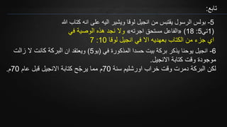 ‫تابع‬:
5-‫ان‬ ‫على‬ ‫اليه‬ ‫ويشير‬ ‫لوقا‬ ‫انجيل‬ ‫من‬ ‫يقتبس‬ ‫الرسول‬ ‫بولس‬‫هللا‬ ‫كتاب‬ ‫ه‬
(1‫تي‬5:18)«‫اجرته‬ ‫مستحق‬ ‫الفاعل‬»‫في‬ ‫الوصية‬ ‫هذه‬ ‫نجد‬ ‫وال‬
‫لوقا‬ ‫انجيل‬ ‫في‬ ‫اال‬ ‫بعهديه‬ ‫الكتاب‬ ‫من‬ ‫جزء‬ ‫اي‬10:7
6-‫في‬ ‫المذكورة‬ ‫حسدا‬ ‫بيت‬ ‫بركة‬ ‫يذكر‬ ‫يوحنا‬ ‫انجيل‬(‫يو‬5)‫ان‬ ‫ويعتقد‬‫كانت‬ ‫البركة‬‫زالت‬ ‫ال‬
‫االنجيل‬ ‫كتابة‬ ‫وقت‬ ‫موجودة‬.
‫سنة‬ ‫اورشليم‬ ‫خراب‬ ‫وقت‬ ‫دمرت‬ ‫البركة‬ ‫لكن‬70‫عام‬ ‫قبل‬ ‫االنجيل‬ ‫كتابة‬ ‫ح‬ّ‫ج‬‫ير‬ ‫مما‬ ‫م‬70‫م‬.
 