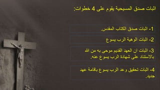 ‫على‬ ‫يقوم‬ ‫المسيحية‬ ‫صدق‬ ‫اثبات‬4‫خطوات‬:
1-‫المقدس‬ ‫الكتاب‬ ‫صدق‬ ‫اثبات‬.
2-‫الوهية‬ ‫اثبات‬‫يسوع‬ ‫الرب‬
4-‫وعد‬ ‫تحقيق‬ ‫اثبات‬‫عهد‬ ‫باقامة‬ ‫يسوع‬ ‫الرب‬
‫جديد‬.
3-‫ان‬ ‫اثبات‬‫هللا‬ ‫من‬ ‫به‬ ‫موحى‬ ‫القديم‬ ‫العهد‬
‫عنه‬ ‫يسوع‬ ‫الرب‬ ‫شهادة‬ ‫على‬ ‫باالستناد‬.
 