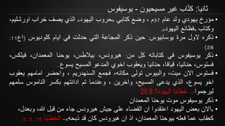 ‫ثانيا‬:‫اب‬ّ‫ت‬‫ك‬‫مسيحيون‬ ‫غير‬-‫يوسيفوس‬
•‫مؤرخ‬‫يهودي‬‫ولد‬‫عام‬37‫م‬،‫وضع‬‫كتابي‬«‫حروب‬‫اليهود‬»‫الذي‬‫يصف‬‫خراب‬،‫اورشليم‬
‫وكتاب‬«‫فظائع‬‫اليهود‬».
•‫ذكره‬‫الول‬‫مرة‬‫يوسابيوس‬:‫حين‬‫ذكر‬‫المجاعة‬‫التي‬‫حدثت‬‫في‬‫ايام‬‫كلوديوس‬(‫اع‬11:
28)
•‫ذكر‬‫يوسيفوس‬‫في‬‫كتاباته‬‫كل‬‫من‬:،‫هيرودس‬،‫بيالطس‬‫يوحنا‬،‫المعمدان‬‫فيلكس‬،
،‫فستوس‬،‫حنانيا‬،‫قيافا‬‫حنانيا‬‫ويعقوب‬‫اخوي‬‫المدعو‬‫المسيح‬‫يسوع‬.
•‫فستوس‬‫االن‬،‫ميت‬‫والبيوس‬‫تولى‬،‫مكانه‬‫فجمع‬‫السنهدريم‬،‫واحضر‬‫امامهم‬‫يعق‬‫وب‬
‫اخو‬،‫يسوع‬‫الذي‬‫يدعى‬،‫المسيح‬‫واخرين‬،‫وعندما‬‫تم‬‫ادانتهم‬‫بكسر‬‫الناموس‬‫سلمه‬‫م‬
‫ليرجموا‬»-‫خطايا‬‫اليهود‬20.9.1
•‫المعمدان‬ ‫يوحنا‬ ‫موت‬ ‫يوسيفوس‬ ‫ذكر‬
•«‫وبعدل‬ ،‫هللا‬ ‫قبل‬ ‫من‬ ‫جاء‬ ‫هيرودس‬ ‫جيش‬ ‫على‬ ‫القضاء‬ ‫ان‬ ‫اعتقدوا‬ ‫اليهود‬ ‫بعض‬ ‫االن‬،
‫ذبحه‬ ‫قد‬ ‫كان‬ ‫هيرودس‬ ‫ان‬ ‫اذ‬ ،‫المعمدان‬ ‫بيوحنا‬ ‫فعله‬ ‫عما‬ ‫كعقاب‬»-‫الخطايا‬18.5.2
 