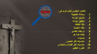 ‫المقدس‬ ‫الكتاب‬‫في‬ ‫فريد‬ ‫كتاب‬:
.1‫العجيبة‬ ‫وحدته‬
.2‫اجزائه‬ ‫تناسق‬
.3‫نبواته‬ ‫تحقيق‬
.4‫الفاظه‬ ‫دقة‬
.5‫العلمية‬ ‫دقته‬
.6‫العددي‬ ‫ترابطه‬
.7‫هو‬ ‫كما‬ ‫بقائه‬
.8‫صموده‬
.9‫العصور‬ ‫لكل‬ ‫مناسبته‬
.10‫واالجناس‬ ‫الفئات‬ ‫لكل‬ ‫مناسبته‬
.11‫العظيم‬ ‫تأثيره‬
 
