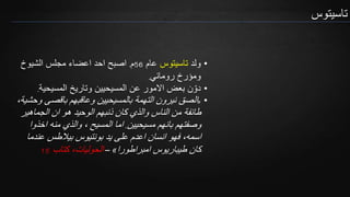 ‫تاسيتوس‬
•‫ولد‬‫تاسيتوس‬‫عام‬56‫م‬.‫الشيوخ‬ ‫مجلس‬ ‫اعضاء‬ ‫احد‬ ‫اصبح‬
‫روماني‬ ‫ومؤرخ‬.
•‫المسيحية‬ ‫وتاريخ‬ ‫المسيحيين‬ ‫عن‬ ‫االمور‬ ‫بعض‬ ‫ن‬ ّ‫دو‬.
•«‫باقصى‬ ‫وعاقبهم‬ ‫بالمسيحيين‬ ‫التهمة‬ ‫نيرون‬ ‫الصق‬،‫وحشية‬
‫الجماهير‬ ‫ان‬ ‫هو‬ ‫الوحيد‬ ‫ذنبهم‬ ‫كان‬ ‫والذي‬ ‫الناس‬ ‫من‬ ‫طائفة‬
‫مسيحيين‬ ‫بانهم‬ ‫وصفتهم‬.‫اخذو‬ ‫منه‬ ‫والذي‬ ، ‫المسيح‬ ‫اما‬‫ا‬
‫عند‬ ‫بيالطس‬ ‫بونتيوس‬ ‫يد‬ ‫على‬ ‫اعدم‬ ‫انسان‬ ‫فهو‬ ،‫اسمه‬‫ما‬
‫امبراطورا‬ ‫طيباريوس‬ ‫كان‬»–‫كتاب‬ ،‫الحوليات‬15
 
