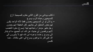 ‫كلسس‬
•‫للمسيحية‬ ‫مقاوم‬ ‫الثاني‬ ‫القرن‬ ‫من‬ ‫يوناني‬ ‫كاتب‬.ّ‫ار‬‫خ‬
‫يسوع‬ ‫الرب‬ ‫وعبادة‬ ‫للمسيحيين‬:
•«‫يك‬ ‫الواحد‬ ‫االله‬ ‫فقط‬ ‫يعبدون‬ ‫المسيحيين‬ ‫ان‬ ‫لو‬ ‫واالن‬‫ون‬
‫جانبهم‬ ‫الى‬ ‫المنطق‬ ‫بعض‬ ‫لهم‬..‫يعب‬ ‫انهم‬ ‫الحقيقة‬ ‫لكن‬‫دون‬
‫مؤخرا‬ ‫ظهر‬ ‫رجل‬.‫لهذا‬ ‫وعبادتهم‬(‫يسوع‬)‫للغضب‬ ‫مثيرة‬
‫يش‬ ‫لم‬ ‫ما‬ ،‫الجميع‬ ‫اب‬ ،‫هللا‬ ‫عن‬ ‫حديث‬ ‫اي‬ ‫يرفضون‬ ‫النهم‬‫ار‬
‫يسوع‬ ‫الى‬..‫ا‬ ‫يشيرون‬ ‫ال‬ ‫فهم‬ ،‫هللا‬ ‫ابن‬ ‫يدعونه‬ ‫وعندما‬‫لى‬
‫مكانة‬ ‫اعلى‬ ‫الى‬ ‫يسوع‬ ‫يرفعون‬ ‫ما‬ ‫قدر‬ ‫على‬ ‫هللا‬»-‫ضد‬
‫كلسس‬
 