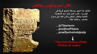 ‫بيالطس‬ ‫بونتيوس‬ ‫اسم‬ ‫نقش‬
‫في‬ ‫فروفا‬ ‫انتونيو‬ ‫بواسطة‬ ‫الحجر‬ ‫هذا‬ ‫اكتشف‬
‫الشخصية‬ ‫اسم‬ ‫يذكر‬ ‫االول‬ ‫القرن‬ ، ‫قيصرية‬
‫ي‬ ‫على‬ ‫حكم‬ ‫والذي‬ ‫البنطي‬ ‫بيالطس‬ ‫الكتابية‬‫سوع‬
‫بالصلب‬.‫هكذا‬ ‫والكتابة‬:
…]sTiberievm
…pon]tivsPilatvs
…praef]ectvsIvda[ea]e
“Tiberium Pontius Pilate
Prefect of Judea”
 