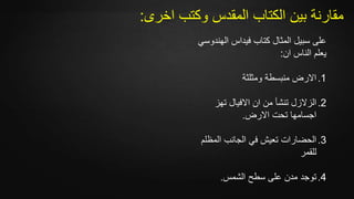 ‫اخرى‬ ‫وكتب‬ ‫المقدس‬ ‫الكتاب‬ ‫بين‬ ‫مقارنة‬:
‫الهن‬ ‫فيداس‬ ‫كتاب‬ ‫المثال‬ ‫سبيل‬ ‫على‬‫دوسي‬
‫ان‬ ‫الناس‬ ‫يعلم‬:
.1‫ومثلثة‬ ‫منبسطة‬ ‫االرض‬
.2‫تهز‬ ‫االفيال‬ ‫ان‬ ‫من‬ ‫تنشأ‬ ‫الزالزل‬
‫االرض‬ ‫تحت‬ ‫اجسامها‬.
.3‫المظ‬ ‫الجانب‬ ‫في‬ ‫تعيش‬ ‫الحضارات‬‫لم‬
‫للقمر‬
.4‫ت‬‫الشمس‬ ‫سطح‬ ‫على‬ ‫مدن‬ ‫وجد‬.
 
