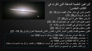 ‫ف‬ ‫ذكرت‬ ‫التي‬ ‫المذهلة‬ ‫العلمية‬ ‫البراهين‬‫ي‬
‫المقدس‬ ‫الكتاب‬:
‫الفضاء‬ ‫خالل‬ ‫مدار‬ ‫في‬ ‫تدور‬ ‫الشمس‬(‫مز‬19:6)
‫كروية‬ ‫االرض‬(‫اي‬26:10)
‫شئ‬ ‫ال‬ ‫على‬ ‫معلقة‬ ‫االرض‬(‫اي‬26:7)
‫احصائها‬ ‫عن‬ ‫البشر‬ ‫قدرة‬ ‫تفوق‬ ‫النجوم‬(‫ار‬33:32)
‫والزمن‬ ‫الفضاء‬ ‫في‬ ‫في‬ ‫بداية‬ ‫له‬ ‫الكون‬(‫تك‬1:1)
‫ابدا‬ ‫تتغير‬ ‫ال‬ ‫بقوانين‬ ‫محكوم‬ ‫الكون‬(‫ار‬33:25)
‫للفساد‬ ‫مخضع‬ ‫الكون‬(‫الذاتي‬ ‫الدمار‬ ‫قانون‬-‫الحرارية‬ ‫للديناميكا‬ ‫الثاني‬ ‫القانون‬( )‫رو‬8:18-21)
•‫هيباركوس‬ ‫اليوناني‬ ‫الفلك‬ ‫عالم‬(190-120‫ق‬.‫م‬)‫يوجد‬ ‫انه‬ ‫قال‬1026،‫نجم‬
•‫بطولمايس‬(85-165‫م‬)‫يوجد‬ ‫انه‬ ‫قال‬1056‫نجم‬
•‫جوهانس‬(1571-1630‫م‬)‫احصى‬1006‫نجم‬
•‫عام‬ ‫السماء‬ ‫الى‬ ‫الشهير‬ ‫تلسكوبه‬ ‫خالل‬ ‫من‬ ‫جاليليو‬ ‫نظر‬ ‫عندما‬1608‫خاطئة‬ ‫االحصاءات‬ ‫هذه‬ ‫كل‬ ‫ان‬ ‫اكتشف‬ ،‫م‬
‫العلمية‬ ‫الناحية‬ ‫من‬ ‫الصحيح‬ ‫هو‬ ‫المقدس‬ ‫الكتاب‬ ‫وان‬.
 