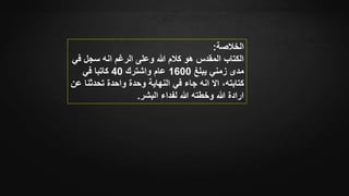 ‫الخالصة‬:
‫ف‬ ‫سجل‬ ‫انه‬ ‫الرغم‬ ‫وعلى‬ ‫هللا‬ ‫كالم‬ ‫هو‬ ‫المقدس‬ ‫الكتاب‬‫ي‬
‫يبلغ‬ ‫زمني‬ ‫مدى‬1600‫واشترك‬ ‫عام‬40‫في‬ ‫كاتبا‬
‫انه‬ ‫اال‬ ،‫كتابته‬‫واحدة‬ ‫وحدة‬ ‫النهاية‬ ‫في‬ ‫جاء‬‫تحدثن‬‫عن‬ ‫ا‬
‫البشر‬ ‫لفداء‬ ‫هللا‬ ‫وخطته‬ ‫هللا‬ ‫ارادة‬.
 