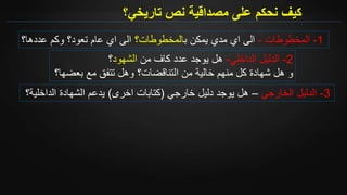 ‫تاريخي؟‬ ‫نص‬ ‫مصداقية‬ ‫على‬ ‫نحكم‬ ‫كيف‬
1-‫المخطوطات‬-‫ب‬ ‫يمكن‬ ‫مدي‬ ‫اي‬ ‫الى‬‫المخطوطات؟‬‫عددها؟‬ ‫وكم‬ ‫تعود؟‬ ‫عام‬ ‫اي‬ ‫الى‬
2-‫الدليل‬‫الداخلي‬-‫هل‬‫من‬ ‫كاف‬ ‫عدد‬ ‫يوجد‬‫الشهود‬‫؟‬
‫و‬‫هل‬‫خالية‬ ‫منهم‬ ‫كل‬ ‫شهادة‬‫من‬‫التناقضات؟‬‫بعضها؟‬ ‫مع‬ ‫تتفق‬ ‫وهل‬
3-‫الخارجي‬ ‫الدليل‬–‫دليل‬ ‫يوجد‬ ‫هل‬‫خارجي‬(‫اخرى‬ ‫كتابات‬)‫ي‬‫دعم‬‫الداخلية؟‬ ‫الشهادة‬
 