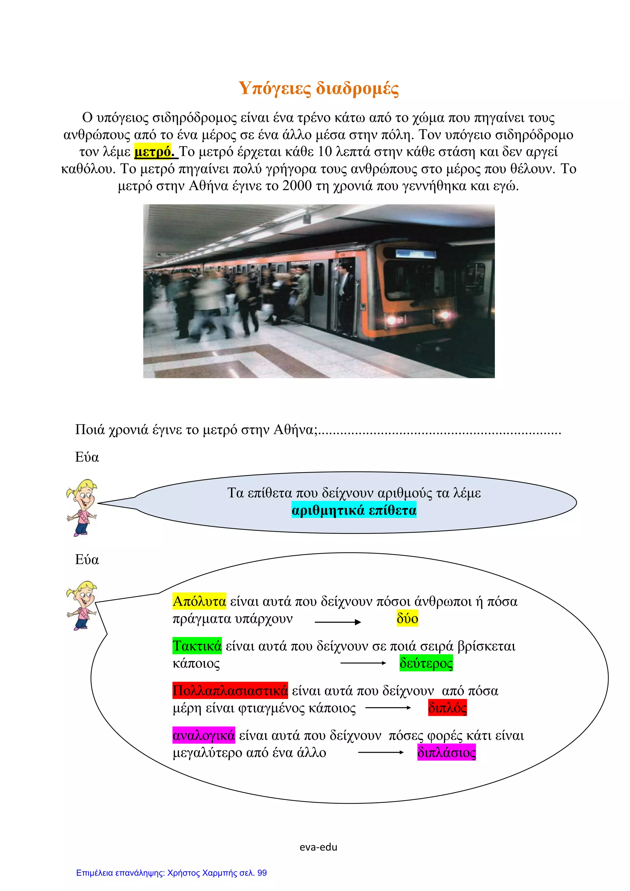 eva-edu
Υπόγειες διαδρομές
Ο υπόγειος σιδηρόδρομος είναι ένα τρένο κάτω από το χώμα που πηγαίνει τους
ανθρώπους από το ένα μέρος σε ένα άλλο μέσα στην πόλη. Τον υπόγειο σιδηρόδρομο
τον λέμε μετρό. Το μετρό έρχεται κάθε 10 λεπτά στην κάθε στάση και δεν αργεί
καθόλου. Το μετρό πηγαίνει πολύ γρήγορα τους ανθρώπους στο μέρος που θέλουν. Το
μετρό στην Αθήνα έγινε το 2000 τη χρονιά που γεννήθηκα και εγώ.
Ποιά χρονιά έγινε το μετρό στην Αθήνα;..................................................................
Εύα
Εύα
Τα επίθετα που δείχνουν αριθμούς τα λέμε
αριθμητικά επίθετα
Απόλυτα είναι αυτά που δείχνουν πόσοι άνθρωποι ή πόσα
πράγματα υπάρχουν δύο
Τακτικά είναι αυτά που δείχνουν σε ποιά σειρά βρίσκεται
κάποιος δεύτερος
Πολλαπλασιαστικά είναι αυτά που δείχνουν από πόσα
μέρη είναι φτιαγμένος κάποιος διπλός
αναλογικά είναι αυτά που δείχνουν πόσες φορές κάτι είναι
μεγαλύτερο από ένα άλλο διπλάσιος
Επιμέλεια επανάληψης: Χρήστος Χαρμπής σελ. 99
 