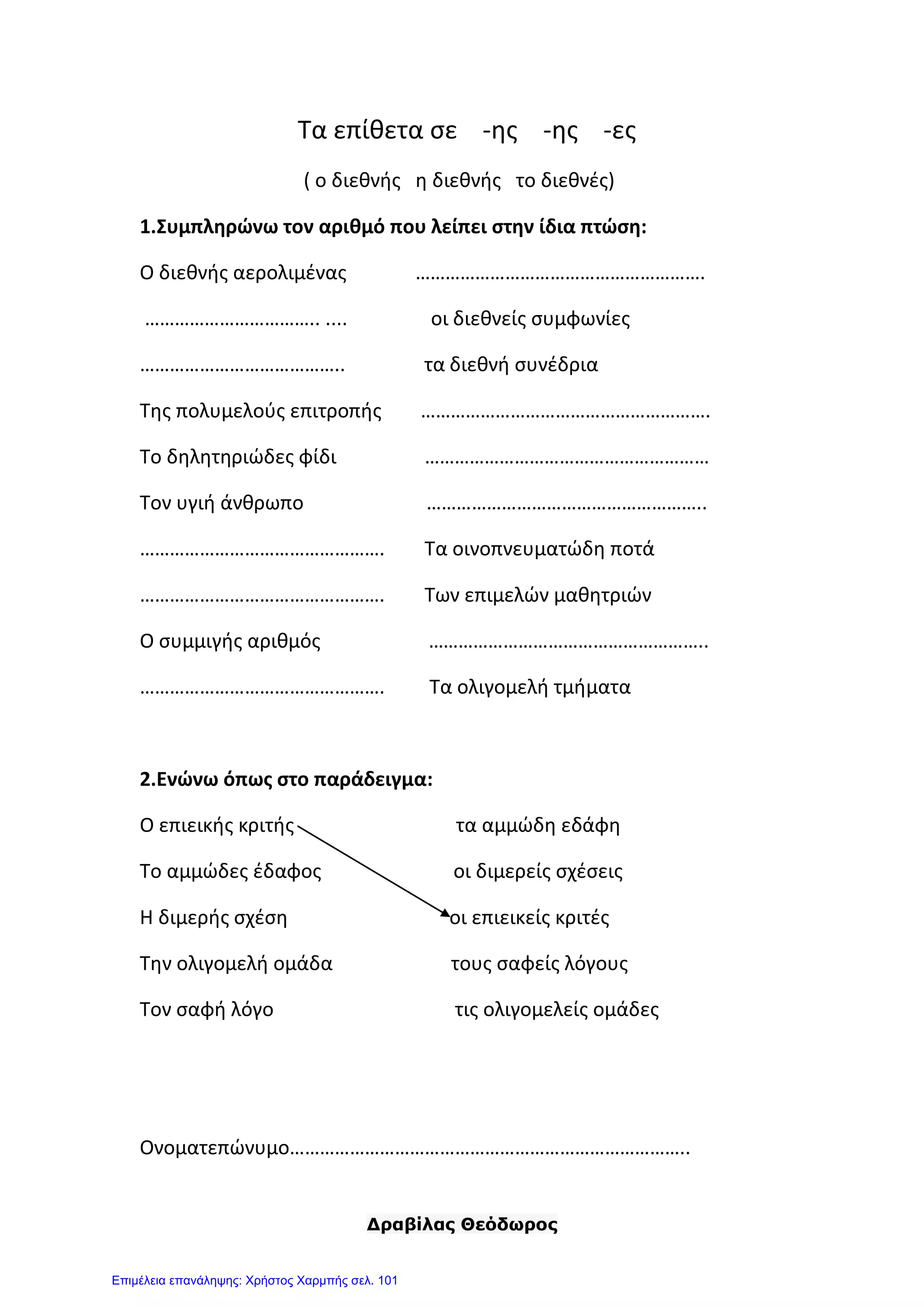 Δραβίλας Θεόδωρος
Τα επίθετα σε -ης -ης -ες
( ο διεθνής η διεθνής το διεθνές)
1.Συμπληρώνω τον αριθμό που λείπει στην ίδια πτώση:
Ο διεθνής αερολιμένας ………………………………………………….
…………………………….. .... οι διεθνείς συμφωνίες
………………………………….. τα διεθνή συνέδρια
Της πολυμελούς επιτροπής ………………………………………………….
Το δηλητηριώδες φίδι …………………………………………………
Τον υγιή άνθρωπο ………………………………………………..
…………………………………………. Τα οινοπνευματώδη ποτά
…………………………………………. Των επιμελών μαθητριών
Ο συμμιγής αριθμός ………………………………………………..
…………………………………………. Τα ολιγομελή τμήματα
2.Ενώνω όπως στο παράδειγμα:
Ο επιεικής κριτής τα αμμώδη εδάφη
Το αμμώδες έδαφος οι διμερείς σχέσεις
Η διμερής σχέση οι επιεικείς κριτές
Την ολιγομελή ομάδα τους σαφείς λόγους
Τον σαφή λόγο τις ολιγομελείς ομάδες
Ονοματεπώνυμο……………………………………………………………………..
Επιμέλεια επανάληψης: Χρήστος Χαρμπής σελ. 101
 
