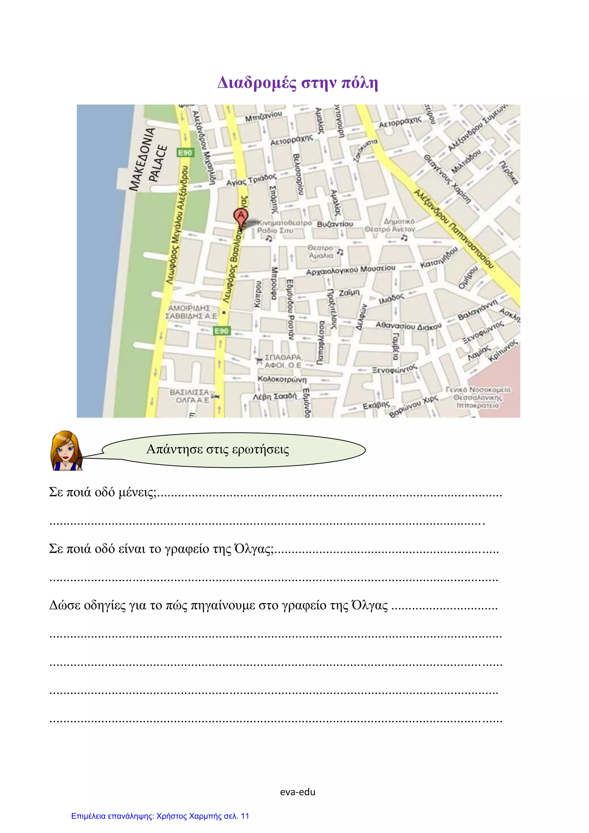 eva-edu
Διαδρομές στην πόλη
Σε ποιά οδό μένεις;....................................................................................................
..............................................................................................................................
Σε ποιά οδό είναι το γραφείο της Όλγας;.................................................................
..................................................................................................................................
Δώσε οδηγίες για το πώς πηγαίνουμε στο γραφείο της Όλγας ...............................
...................................................................................................................................
...................................................................................................................................
..................................................................................................................................
...................................................................................................................................
Απάντησε στις ερωτήσεις
Επιμέλεια επανάληψης: Χρήστος Χαρμπής σελ. 11
 