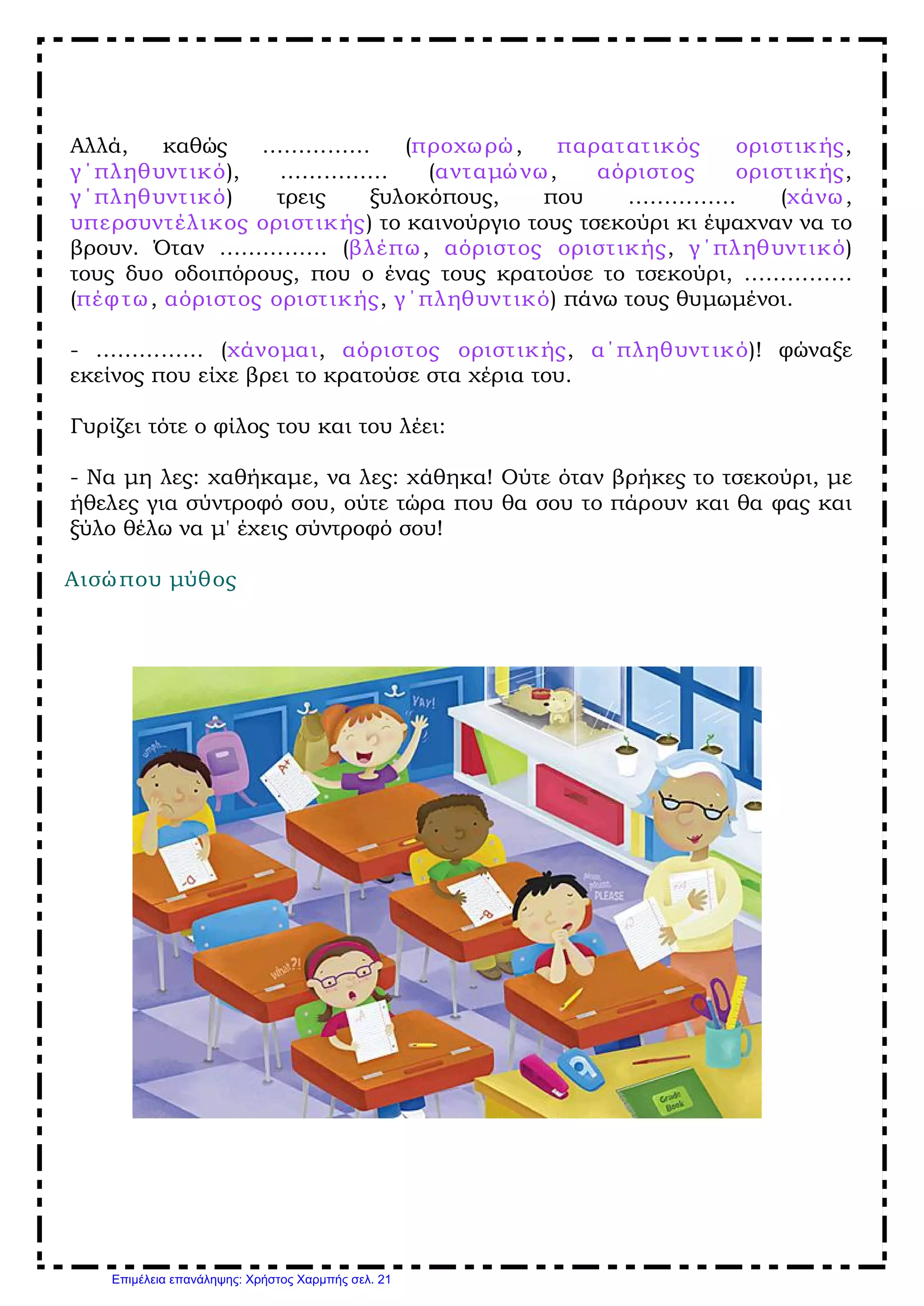 Αλλά, καθώς …………… (προχωρώ, παρατατικός οριστικής,
γ΄πληθυντικό), …………… (ανταμώνω, αόριστος οριστικής,
γ΄πληθυντικό) τρεις ξυλοκόπους, που …………… (χάνω,
υπερσυντέλικος οριστικής) το καινούργιο τους τσεκούρι κι έψαχναν να το
βρουν. Όταν …………… (βλέπω, αόριστος οριστικής, γ΄πληθυντικό)
τους δυο οδοιπόρους, που ο ένας τους κρατούσε το τσεκούρι, ……………
(πέφτω, αόριστος οριστικής, γ΄πληθυντικό) πάνω τους θυμωμένοι.
­ …………… (χάνομαι, αόριστος οριστικής, α΄πληθυντικό)! φώναξε
εκείνος που είχε βρει το κρατούσε στα χέρια του.
Γυρίζει τότε ο φίλος του και του λέει:
­ Να μη λες: χαθήκαμε, να λες: χάθηκα! Ούτε όταν βρήκες το τσεκούρι, με
ήθελες για σύντροφό σου, ούτε τώρα που θα σου το πάρουν και θα φας και
ξύλο θέλω να μ' έχεις σύντροφό σου!
Αισώπου μύθος
Επιμέλεια επανάληψης: Χρήστος Χαρμπής σελ. 21
 