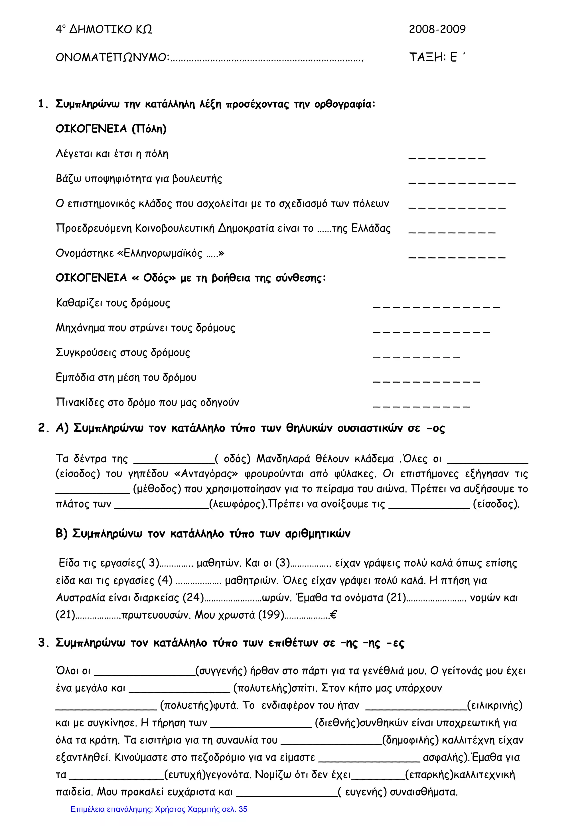 4ο
ΔΗΜΟΤΙΚΟ ΚΩ 2008-2009
ΟΝΟΜΑΤΕΠΩΝΥΜΟ:………………………………………………………………. ΤΑΞΗ: Ε ΄
1. Συμπληρώνω την κατάλληλη λέξη προσέχοντας την ορθογραφία:
ΟΙΚΟΓΕΝΕΙΑ (Πόλη)
Λέγεται και έτσι η πόλη _ _ _ _ _ _ _ _
Βάζω υποψηφιότητα για βουλευτής _ _ _ _ _ _ _ _ _ _ _
Ο επιστημονικός κλάδος που ασχολείται με το σχεδιασμό των πόλεων _ _ _ _ _ _ _ _ _ _
Προεδρευόμενη Κοινοβουλευτική Δημοκρατία είναι το ……της Ελλάδας _ _ _ _ _ _ _ _ _
Ονομάστηκε «Ελληνορωμαϊκός …..» _ _ _ _ _ _ _ _ _ _
ΟΙΚΟΓΕΝΕΙΑ « Οδός» με τη βοήθεια της σύνθεσης:
Καθαρίζει τους δρόμους _ _ _ _ _ _ _ _ _ _ _ _ _
Μηχάνημα που στρώνει τους δρόμους _ _ _ _ _ _ _ _ _ _ _ _
Συγκρούσεις στους δρόμους _ _ _ _ _ _ _ _ _
Εμπόδια στη μέση του δρόμου _ _ _ _ _ _ _ _ _ _ _
Πινακίδες στο δρόμο που μας οδηγούν _ _ _ _ _ _ _ _ _ _
2. Α) Συμπληρώνω τον κατάλληλο τύπο των θηλυκών ουσιαστικών σε -ος
Τα δέντρα της ____________( οδός) Μανδηλαρά θέλουν κλάδεμα .Όλες οι ____________
(είσοδος) του γηπέδου «Ανταγόρας» φρουρούνται από φύλακες. Οι επιστήμονες εξήγησαν τις
___________ (μέθοδος) που χρησιμοποίησαν για το πείραμα του αιώνα. Πρέπει να αυξήσουμε το
πλάτος των ______________(λεωφόρος).Πρέπει να ανοίξουμε τις ____________ (είσοδος).
Β) Συμπληρώνω τον κατάλληλο τύπο των αριθμητικών
Είδα τις εργασίες( 3)………….. μαθητών. Και οι (3)…………….. είχαν γράψεις πολύ καλά όπως επίσης
είδα και τις εργασίες (4) ………………. μαθητριών. Όλες είχαν γράψει πολύ καλά. Η πτήση για
Αυστραλία είναι διαρκείας (24)……………………ωρών. Έμαθα τα ονόματα (21)……………………. νομών και
(21)……………….πρωτευουσών. Μου χρωστά (199)……………….€
3. Συμπληρώνω τον κατάλληλο τύπο των επιθέτων σε –ης –ης -ες
Όλοι οι _______________(συγγενής) ήρθαν στο πάρτι για τα γενέθλιά μου. Ο γείτονάς μου έχει
ένα μεγάλο και _______________ (πολυτελής)σπίτι. Στον κήπο μας υπάρχουν
_______________ (πολυετής)φυτά. Το ενδιαφέρον του ήταν _______________(ειλικρινής)
και με συγκίνησε. Η τήρηση των _______________ (διεθνής)συνθηκών είναι υποχρεωτική για
όλα τα κράτη. Τα εισιτήρια για τη συναυλία του _______________(δημοφιλής) καλλιτέχνη είχαν
εξαντληθεί. Κινούμαστε στο πεζοδρόμιο για να είμαστε _______________ ασφαλής).Έμαθα για
τα ______________(ευτυχή)γεγονότα. Νομίζω ότι δεν έχει________(επαρκής)καλλιτεχνική
παιδεία. Μου προκαλεί ευχάριστα και _______________( ευγενής) συναισθήματα.
Επιμέλεια επανάληψης: Χρήστος Χαρμπής σελ. 35
 
