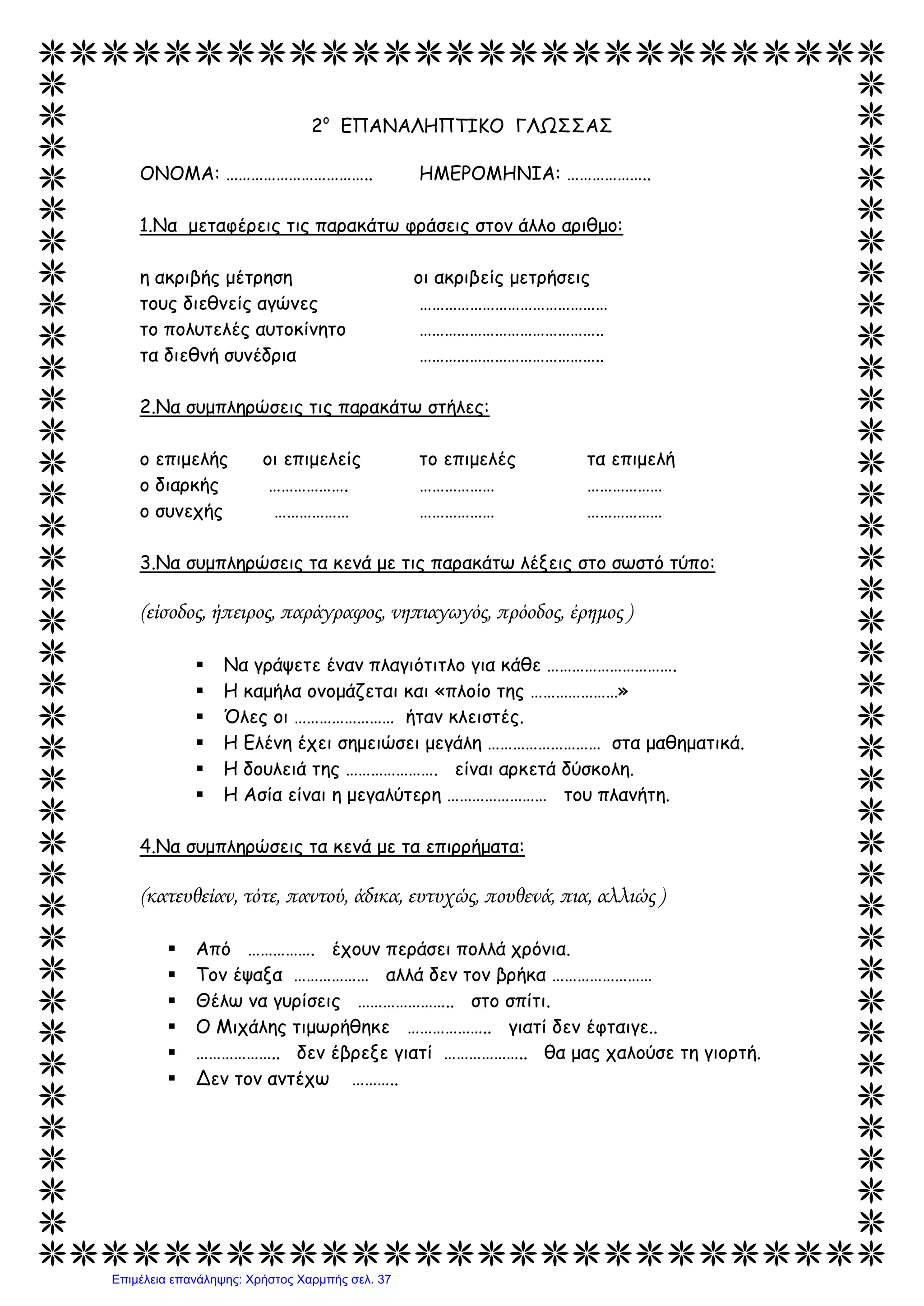 2ο
ΕΠΑΝΑΛΗΠΤΙΚΟ ΓΛΩΣΣΑΣ
ΟΝΟΜΑ: …………………………….. ΗΜΕΡΟΜΗΝΙΑ: ………………..
1.Να μεταφέρεις τις παρακάτω φράσεις στον άλλο αριθμο:
η ακριβής μέτρηση οι ακριβείς μετρήσεις
τους διεθνείς αγώνες ………………………………………
το πολυτελές αυτοκίνητο ……………………………………..
τα διεθνή συνέδρια ……………………………………..
2.Να συμπληρώσεις τις παρακάτω στήλες:
ο επιμελής οι επιμελείς το επιμελές τα επιμελή
ο διαρκής ………………. ……………… ………………
ο συνεχής ……………… ……………… ………………
3.Να συμπληρώσεις τα κενά με τις παρακάτω λέξεις στο σωστό τύπο:
(είσοδος, ήπειρος, παράγραφος, νηπιαγωγός, πρόοδος, έρημος )
 Να γράψετε έναν πλαγιότιτλο για κάθε ………………………….
 Η καμήλα ονομάζεται και «πλοίο της …………………»
 Όλες οι …………………… ήταν κλειστές.
 Η Ελένη έχει σημειώσει μεγάλη ……………………… στα μαθηματικά.
 Η δουλειά της …………………. είναι αρκετά δύσκολη.
 Η Ασία είναι η μεγαλύτερη …………………… του πλανήτη.
4.Να συμπληρώσεις τα κενά με τα επιρρήματα:
(κατευθείαν, τότε, παντού, άδικα, ευτυχώς, πουθενά, πια, αλλιώς )
 Από ……………. έχουν περάσει πολλά χρόνια.
 Τον έψαξα ……………… αλλά δεν τον βρήκα ……………………
 Θέλω να γυρίσεις ………………….. στο σπίτι.
 Ο Μιχάλης τιμωρήθηκε ……………….. γιατί δεν έφταιγε..
 ……………….. δεν έβρεξε γιατί ……………….. θα μας χαλούσε τη γιορτή.
 Δεν τον αντέχω ………..
Επιμέλεια επανάληψης: Χρήστος Χαρμπής σελ. 37
 