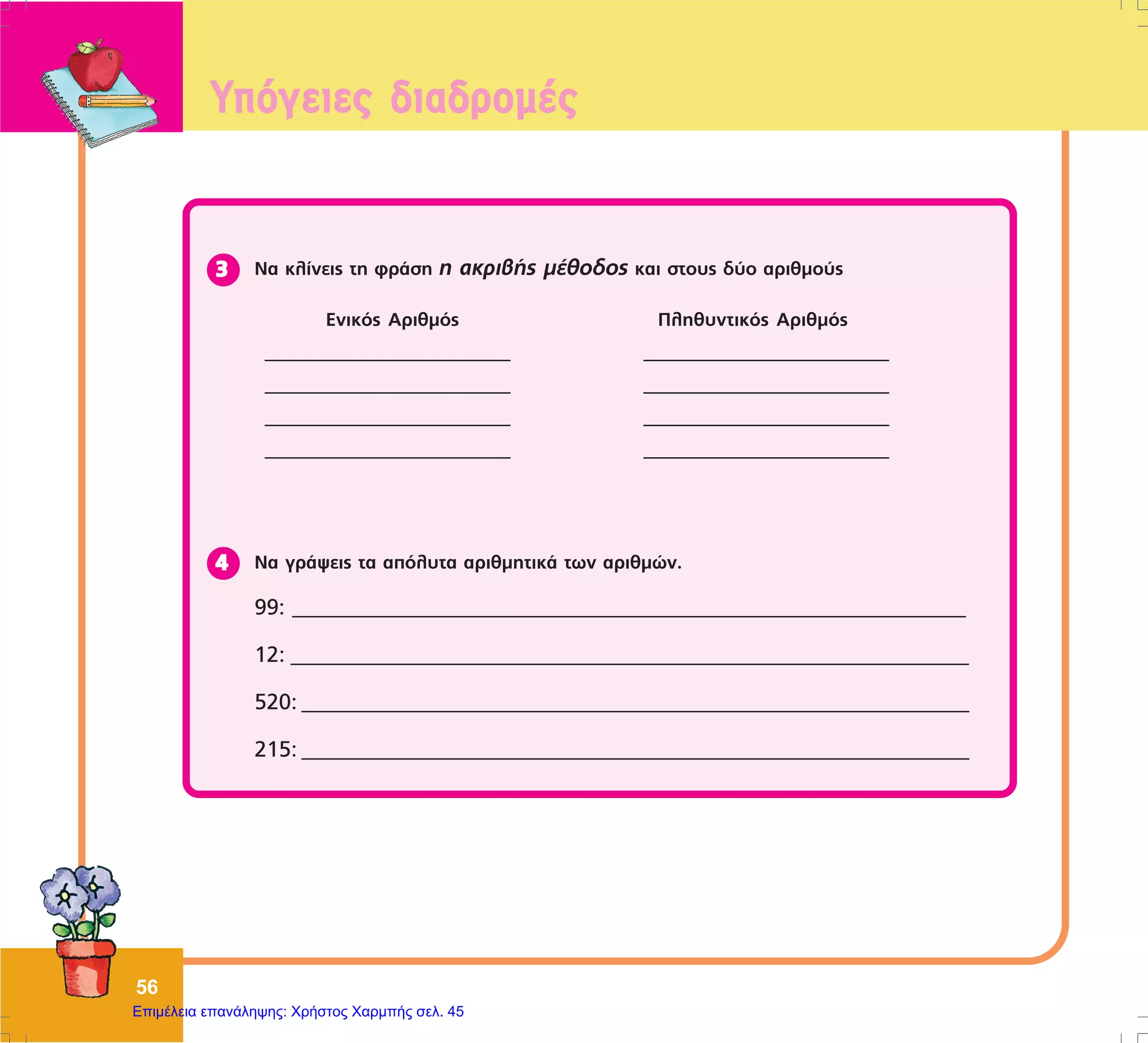 56
Íá êëßíåéò ôç öñÜóç ç áêñéâÞò ìÝèïäïò êáé óôïõò äýï áñéèìïýò33333
Åíéêüò Áñéèìüò
___________________________
___________________________
___________________________
___________________________
Ðëçèõíôéêüò Áñéèìüò
___________________________
___________________________
___________________________
___________________________
Íá ãñÜøåéò ôá áðüëõôá áñéèìçôéêÜ ôùí áñéèìþí.
99: __________________________________________________________________________
12: ______________________________________________________________
520: _____________________________________________________________
215: _____________________________________________________________
44444
Õðüãåéåò äéáäñïìÝò
Επιμέλεια επανάληψης: Χρήστος Χαρμπής σελ. 45
 